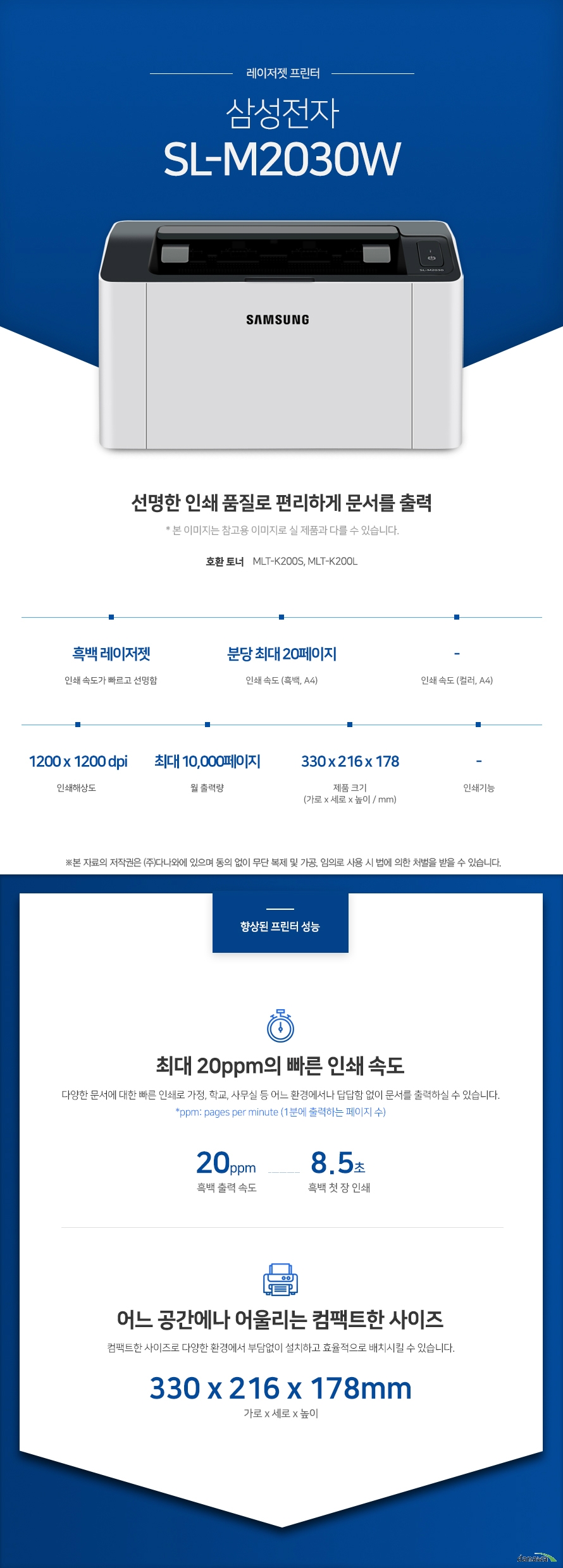 레이저젯 프린터 삼성전자 SL-M2030W (기본토너) 선명한 인쇄 품질로 편리하게 문서를 출력 호환토너 MLT-K200S, MLT-K200L 흑백 레이저젯 인쇄 속도가 빠르고 선명함 / 인쇄 속도 (흑백, A4) 분당 최대 20페이지 / 인쇄 속도 (컬러, A4) - / 인쇄해상도 1200x 1200 dpi / 월출력량 최대 10,000페이지 / 제품 크기 (mm) 가로330 x 세로 216 x 높이 178 / 인쇄기능 - 최대 20ppm의 빠른 인쇄 속도 다양한 문서에 대한 빠른 인쇄로 가정, 학교, 사무실 등 어느 환경에서나 답답함 없이 문서를 출력하실 수 있습니다. *ppm: pages per minute (1분에 출력하는 페이지 수) 흑백 출력 속도 20ppm / 흑백 첫 장 인쇄 8.5초 어느 공간에나 어울리는 컴팩트한 사이즈 컴팩트한 사이즈로 다양한 환경에서 부담없이 설치하고 효율적으로 배치시킬 수 있습니다 (mm) 가로330 x 세로 216 x 높이 178 손쉬운 USB연결 PC를 거치지 않고도 USB Port에서 파일을 바로 출력하거나, 스캔시 USB 메모리로 바로 저장하여 손쉽게 이용할 수 있습니다. Wi-Fi 모바일 픅린팅 Wi-Fi를 통해 복잡한 선 연결 없이, 스마트폰, 테블릿 으로 사용가능한 프린터를 감지 후 무선으로 바로 인쇄 요청을 할 수 있습니다. 터치 한번으로 프린터하는 NFC스마트폰과 같이 NFC 기능이 내장된 다양한 기기를 프린터 및 복합기에 터치하면 프린터가 기기를 자동으로 인식하고, 인쇄 작업이 프린터로 곧바로 전송됩니다. *NFC 기능을 사용하기 위해서 사용자의 기기에 NFC 기능이 내장되어 있어야 합니다.