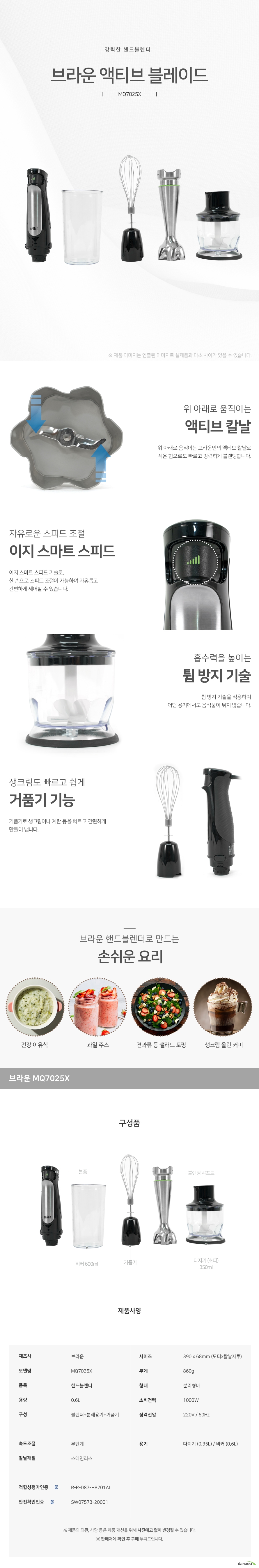강력한 핸드블렌더   브라운 액티브 블레이드 MQ7025X  위 아래로 움직이는 액티브 칼날 위 아래로 움직이는 브라운만의 액티브 칼날로  적은 힘으로도 빠르고 강력하게 블렌딩합니다. 자유로운 스피드 조절 이지 스마트 스피드 이지 스마트 스피드 기술로,  한 손으로 스피드 조절이 가능하여 자유롭고 간편하게 제어할 수 있습니다.   흡수력을 높이는 튐 방지 기술 튐 방지 기술을 적용하여 어떤 용기에서도 음식물이 튀지 않습니다. 생크림도 빠르고 쉽게 거품기 기능 거품기로 생크림이나 계란 등을 빠르고 간편하게 만들어 냅니다.     브라운 핸드블렌더로 만드는  손쉬운 요리 건강이유식 과일주스 견과류등 샐러드토핑 생크림 올린 커피 구성품 본품 비커600ml 거품기 블렌딩샤프트 다지기 초퍼350ml 제품사양 제조사 브라운 모델명mq70025x 품목 핸드블렌더 용량 0.6리터 구성 블렌더 분쇄용기 거품기 사이즈 380mm 68mm 모터 칼날자루 무게 860mg 형태 분리형바 소비전력 1000와트 정격전압 220볼트 60헤르츠 속도조절 무단계 칼날재질 스테인리스 용기 다지기 0.35리터 비커 0.6리터 