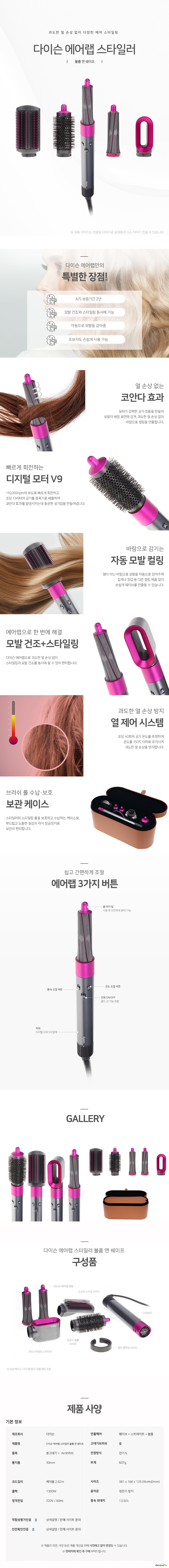 과도한 열 손상 없이 다양한 헤어 스타일링 다이슨 에어랩 스타일러 볼륨앤쉐이프 다이슨 에어랩만의 특별한 장점 AS 보증기간 2년 모발 건조와 스타일링 동시에 가능 자동으로 모발을 감아줌 초보자도 손쉽게 사용 가능 열 손상 없는 코안다 효과 모터가 강력한 공기 흐름을 만들어 모발이 배럴 표면에 감겨, 과도한 열 손상 없이 바람으로 컬링을 연출합니다. 빠르게 회전하는 디지털 모터 V9 110,000rpm의 속도로 빠르게 회전하고 초당 13리터의 공기를 증폭기로 배출하여 코안다 효과를 발생시키는데 충분한 공기압을 만들어냅니다 바람으로 감기는 자동 모발 컬링 열이 아닌 바람으로 모발을 자동으로 감아주며 집게나 장갑 등 다른 컬링 제품 없이 손쉽게 웨이브를 연출할 수 있습니다. 에어랩으로 한 번에 해결 모발 건조와 스타일링 다이슨 에어랩으로 과도한 열 손상 없이 스타일링과 모발 건조를 동시에 할 수 있어 편리합니다. 과도한 열 손상 방지 열 제어 시스템 초당 40회씩 공기 온도를 측정하여 온도를 150도 이하로 유지시켜 과도한 열 손상을 방지합니다 브러쉬 롤 수납보호 보관 케이스 스타일러와 스타일링 롤을 보호하고 수납하는 케이스로, 부드럽고 도톰한 질감과 자석 잠금장치로 보관이 편리합니다. 쉽고 간편하게 조절 에어랩 3가지 버튼 쿨 터치 팁 사용 후 안전하게 분리 가능 풍속조절 버튼 온도조절 버튼 전원 온오프 콜드 샷 기능 포함 파워 디지털 모터 v9탑재 다이슨 에어랩 스타일러 볼륨 앤 쉐이프 구성품 30mm에어랩 배럴 소프트스무딩브러쉬 라운드볼륨브러쉬 프리스타일링 드라이어 스타일러 필터클렌징브러쉬 보관 케이스 미끄럼방지내열매트 포함 제품사양 제조사 다이슨 제품명 다이슨 에어랩 스타일러 볼륨앤쉐이프 품목 봉고데기 에어브러쉬 봉지름 30mm 연출헤어 웨이브 스트레이트 볼륨 고데기브러쉬 롤 전원방식 전기식 무게 607g 코드길이 케이블 2.62m 출력 1300와트 정격전압 220볼트 60헤르츠 사이즈 381mm 166mm 125mm 음이온 정전기방지
