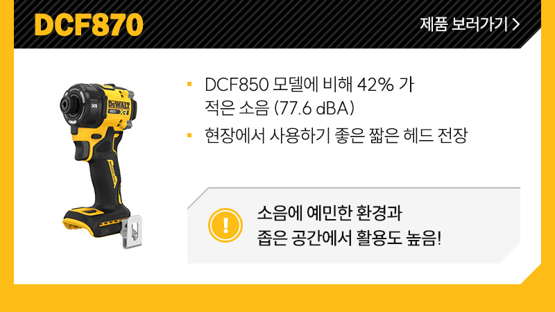 DCF870 - DCF850 모델에 비해 42% 가량 적은 소음 (77.6 dBA), 현장에서 사용하기 좋은 짧은 헤드 전장/ 소음에 예민한 환경과 좁은 공간에서 활용도 높음! 