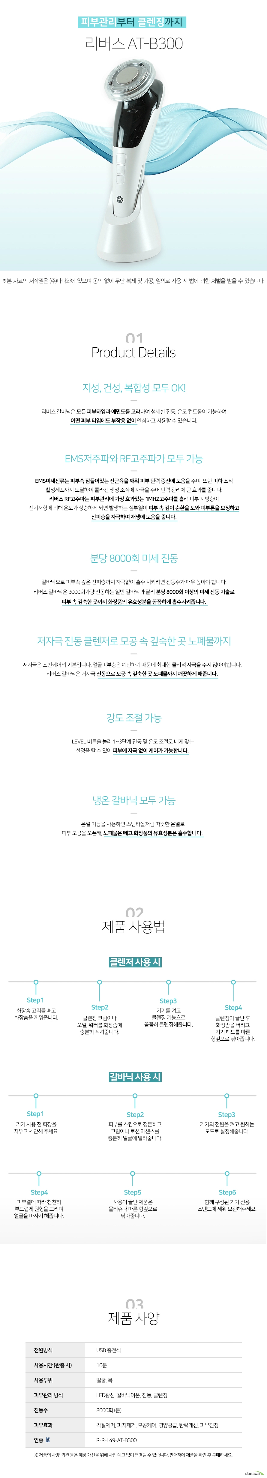   피부관리부터 클렌징까지 리버스 ATB300  지성 건성 복합성 모두 ok 리버스 갈바닉은 모든 피부타입과 예민도를 고려하여 섬세한 진동 온도 컨트롤이 가능하여 어떤 피부 타입에도 부작용 없이 안심하고 사용할 수 있습니다  EMS저주파와 RF고주파가 모두 가능 EMS미세전류는 피부속 잠들어있는 잔근육을 깨워 피부 탄력 증진에 도움을 주며 또한 피하 조직 활성세포까지 도달하여 콜라겐 생성 조직에 자극을 주어 탄력 관리에 큰 효과를 줍니다 리버스 RF고주파는 피부관리에 가장 효과있는 1MHZ고주파를 흘려 피부 지방층이 전기저항에 의해 온도가 상승하게 되면 발생하는 심부열이 피부 속 깊이 순환을 도와 피부톤을 보정하고 진피층을 자극하여 재생에 도움을 줍니다  분당 8000회 미세 진동 갈바닉으로 피부속 깊은 진피층까지 자극없이 흡수 시키려면 진동수가 매우 높아야 합니다 리버스 갈바닉은 3000회가량 진동하는 일반 갈바닉과 달리 분당 8000회 이상의 미세 진동 기술로 피부 속 깊숙한 곳까지 화장품의 유효성분을 꼼꼼하게 흡수시켜줍니다  저자극 진동 클렌저로 모공 속 깊숙한 곳 노폐물까지 저자극은 스킨케어의 기본입니다 얼굴피부층은 예민하기 때문에 최대한 물리적 자극을 주지 않아야합니다 리버스 갈바닉은 저자극 진동으로 모공 속 깊숙한 곳 노폐물까지 깨끗하게 해줍니다  강도 조절 가능 LEVEL 버튼을 눌러 1단계에서 3단계 진동 및 온도 조절로 내게 맞는 설정을 할 수 있어 피부에 자극 없이 케어가 가능합니다  냉온 갈바닉 모두 가능 온열 기능을 사용하면 스팀타올처럼 따뜻한 온열로 피부 모공을 오픈해 노폐물은 빼고 화장품의 유효성분은 흡수합니다  클렌저 사용시 step1 화장솜 고리를 빼고 화장솜을 끼워줍니다 step2 클렌징크림이나 오일 워터를 화장솜에 충분히 적셔줍니다 step3 기기를 켜고 클렌징 기능으로 꼼꼼히 클렌징해줍니다 step4 클렌징이 끝난 후 화장솜을 버리고 기기 헤드를 마른 헝겊으로 닦아줍니다  갈바닉 사용시 step1 기기 사용 전 화장을 지우고 세안해주세요 step2 피부를 스킨으로 정돈하고 프림이나 로션 에센스를 충분히 얼굴에 발라줍니다 step3 기기의 전원을 켜고 원하는 모드로 설정해줍니다 stpe4 피부 결에 따라 천천히 부드럽게 원형을 그리며 얼굴을 마사지해줍니다 stpe5 사용이 끝난 제품은 물티슈나 마른 헝겊으로 닦아줍니다 step6 함께 구성된 기기 전용 스텐드에 세워 보관해주세요  제품사양 전원방식 usb 충전식 사용시간 완충시 10분 사용부위 얼굴 목 피부관리방식 led광선 갈바닉이온 진동 클렌징 진동수 8000회 분당 피부효과 각질제거 피지제거 모공케어 영양공급 탄력개선 피부진정 인증 rrl49atb300  