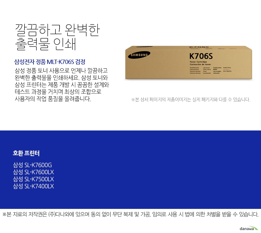 	삼성전자 정품 MLT-K706S 검정	깔끔하고 완벽한 출력물 인쇄	삼성 정품 토너 사용으로 언제나 깔끔하고 완벽한 출력물을 인쇄하세요. 삼성 토너와 삼성 프린터는 제품 개발 시 꼼꼼한 설계와 테스트 과정을 거치며 최상의 조합으로 사용자의 작업 품질을 올려줍니다. 	호환 프린터	삼성SL-K7600GX 삼성SL-K7600LX 삼성SL-K7500LX 삼성SL-K7400LX	