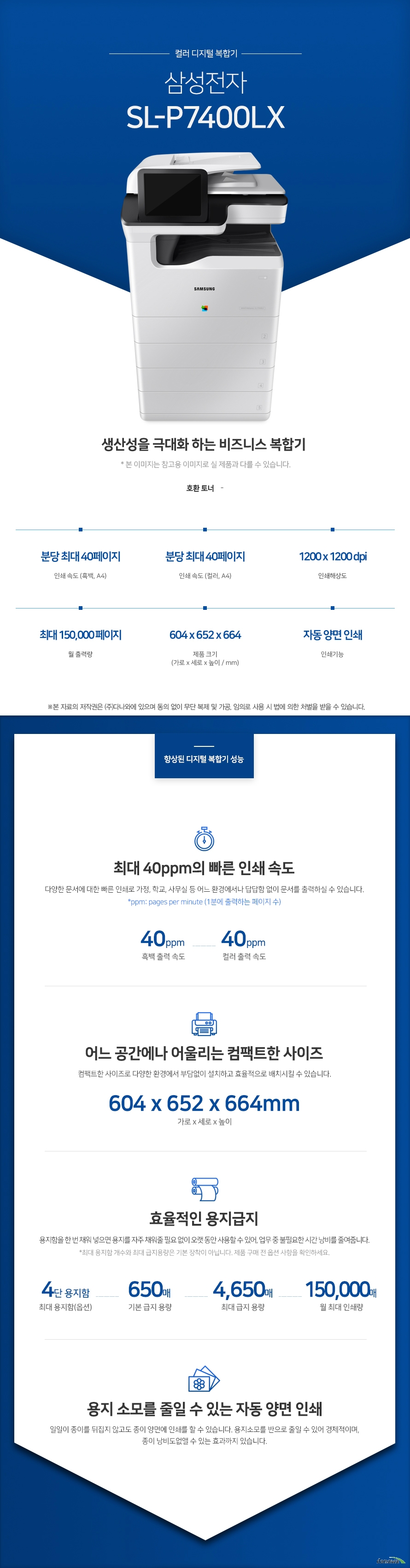 컬러 디지털 복합기 삼성전자 SL-P7400LX (테이블 포함) 생산성을 극대화 하는 비즈니스 복합기 호환토너 -  인쇄 속도 (흑백, A4) 분당 최대 40페이지 / 인쇄 속도 (컬러, A4) 분당 최대 40페이지 / 인쇄해상도 1200x 1200 dpi / 월출력량 최대 150,000페이지 / 제품 크기 (가로 x 세로 x 높이 / mm) 604 x 652 x 664 / 인쇄기능 자동 양면 인쇄   최대 40ppm의 빠른 인쇄 속도 다양한 문서에 대한 빠른 인쇄로 가정, 학교, 사무실 등 어느 환경에서나 답답함 없이 문서를 출력하실 수 있습니다.  *ppm: pages per minute (1분에 출력하는 페이지 수) 흑백 출력 속도 40ppm / 컬러 출력 속도 40ppm   어느 공간에나 어울리는 컴팩트한 사이즈 컴팩트한 사이즈로 다양한 환경에서 부담없이 설치하고 효율적으로 배치시킬 수 있습니다. (가로 x 세로 x 높이 / mm) 604 x 652 x 664  효율적인 용지 급지 용지함을 한 번 채워 넣으면 용지를 자주 채워줄 필요 없이 오랫 동안 사용할 수 있어, 업무 중 불필요한 시간 낭비를 줄여줍니다. *최대 용지함 개수와 최대 급지용량은 기본 장착이 아닙니다. 제품 구매 전 옵션 사항을 확인하세요. 최대용지함(옵션) 4단 용지함 / 기본 급지 용량 650매 / 최대 급지 용량 4,650매 / 월 최대 인쇄량 150,000매  용지 소모를 줄일 수 있는 자동 양면 인쇄 일일이 종이를 뒤집지 않고도 종이 양면에 인쇄를 할 수 있습니다. 용지소모를 반으로 줄일 수 있어 경제적이며, 종이 낭비도없앨 수 있는 효과까지 있습니다.   사무환경에 맞는 인쇄, 복사 및 스캔 기능을 결합하여 불필요한 시간 절약은 물론, 더욱 효율적인 처리가 가능합니다.