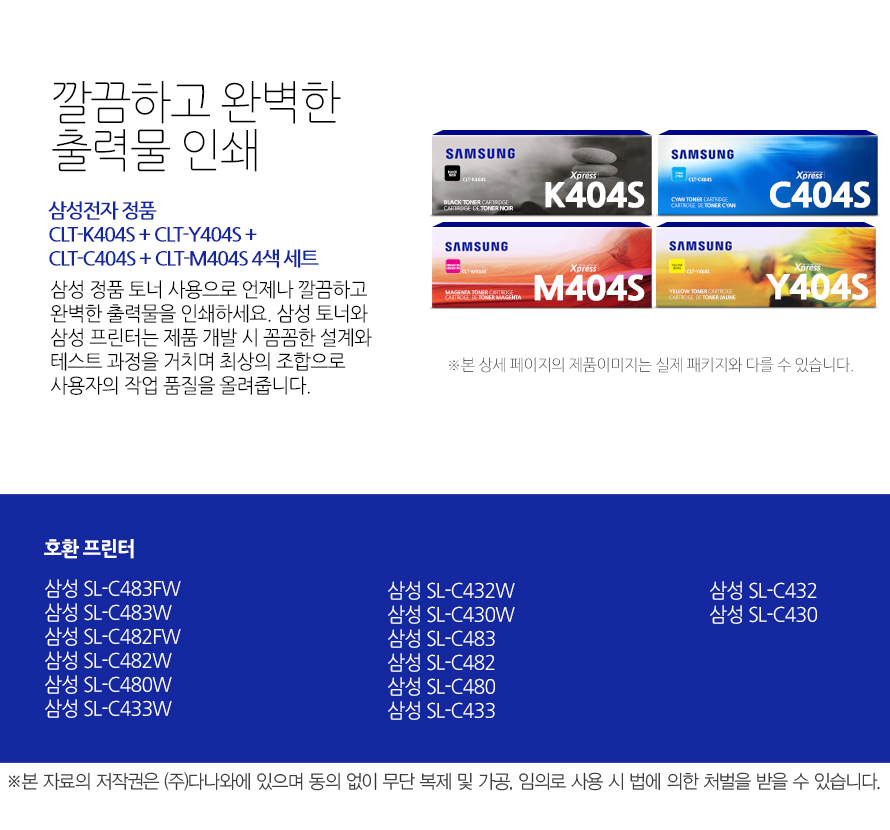 	삼성전자 정품 CLT-K404S + CLT-Y404S + CLT-C404S + CLT-M404S 4색 세트    	깔끔하고 완벽한 출력물 인쇄	삼성 정품 토너 사용으로 언제나 깔끔하고 완벽한 출력물을 인쇄하세요. 삼성 토너와 삼성 프린터는 제품 개발 시 꼼꼼한 설계와 테스트 과정을 거치며 최상의 조합으로 사용자의 작업 품질을 올려줍니다. 	호환 프린터	삼성 SL-C483FW    삼성 SL-C483W    삼성 SL-C482FW    삼성 SL-C482W    삼성 SL-C480W    삼성 SL-C433W    삼성 SL-C432W    삼성 SL-C430W    삼성 SL-C483    삼성 SL-C482    삼성 SL-C480    삼성 SL-C433    삼성 SL-C432    삼성 SL-C430    가격복사 관심상품담기 프린트 주소복사 QR코드 신고하기신고하기 KAKAO STORY FACEBOOK 	
