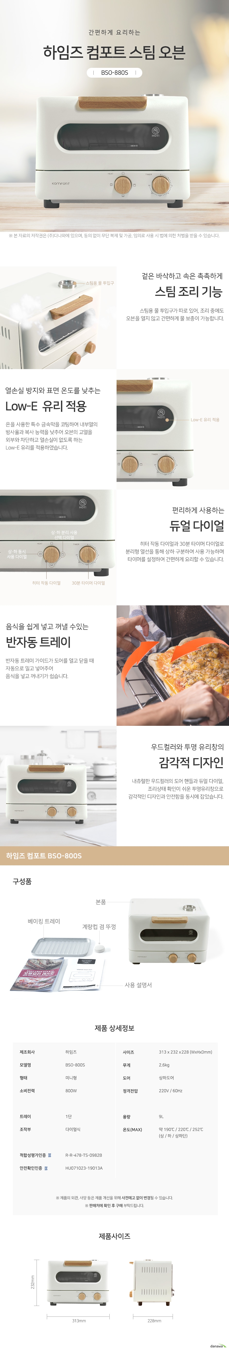 간편하게 요리하는 하임즈 컴포트 스팀 오븐 bso 880s 겉은 바삭하고 속은 촉촉하게 스팀 조리 기능 스팀용 물 투입구가 따로 있어, 조리 중에도 오븐을 열지 않고 간편하게 물 보충이 가능합니다.  열손실 방지와 표면 온도를 낮추는 로이 유리 적용 은을 사용한 특수 금속막을 코팅하여 내부열의 방사율과 복사 능력을 낮추어 오븐의 고열을  외부와 차단하고 열손실이 없도록 하는 Low-E 유리를 적용하였습니다.   편리하게 사용하는 듀얼 다이얼 히터 작동 다이얼과 30분 타이머 다이얼로 분리형 열선을 통해 상하 구분하여 사용 가능하며 타이머를 설정하여 간편하게 요리할 수 있습니다.  음식을 쉽게 넣고 꺼낼 수 있는 반자동 트레이 반자동 트레이 가이드가 도어를 열고 닫을 때  자동으로 밀고 넣어주어  음식을 넣고 꺼내기가 쉽습니다. 우드컬러와 투명 유리창의 감각적 디자인 내츄럴한 우드컬러의 도어 핸들과 듀얼 다이얼, 조리상태 확인이 쉬운 투명유리창으로 감각적인 디자인과 안전함을 동시에 잡았습니다.  제품 상세정보 제조회사 하임즈 모델명sbo880s 형태 미니형 소비전력 800와트 사이즈 313mm 232mm 228mm 무게 2.6kg 도어 상하도어 정격전압 220볼트 60헤르츠 트레이 1단 조작부 다이얼식 용량 9리터 온도맥스 상단 190도 하단 220도 상하단 252도