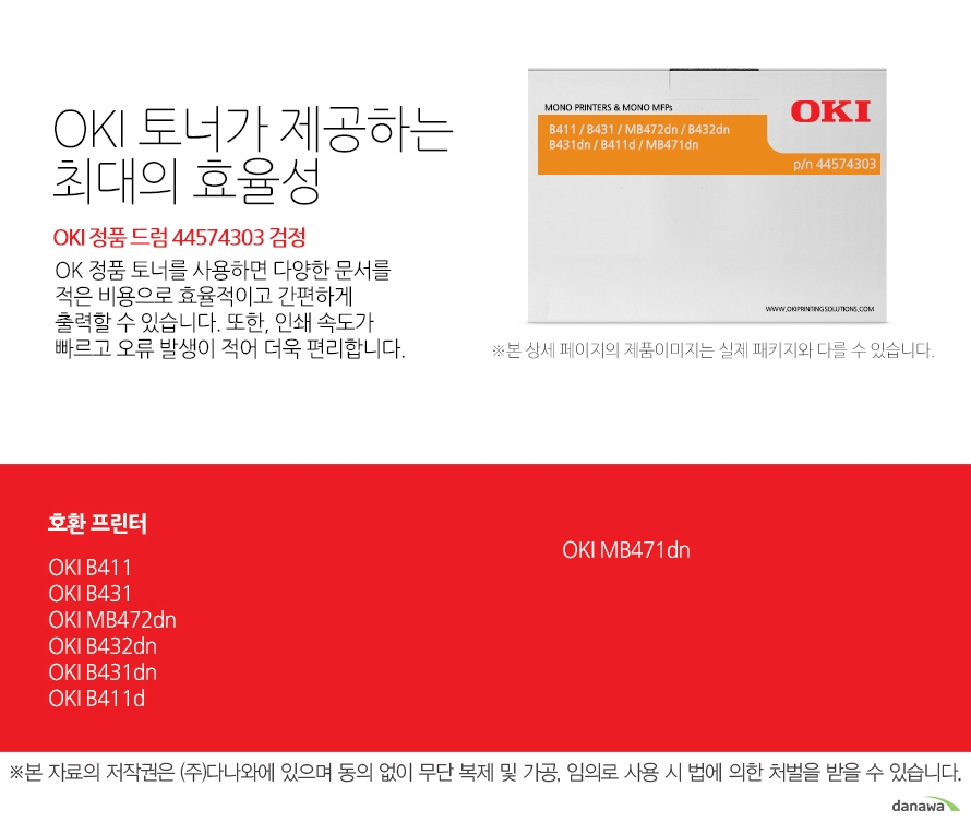  OKI 정품 드럼 44574303 검정 호환 프린터 B411, B431,MB472dn,B432dn,B431dn,B411d,MB471dn OKI 토너가 제공하는 최대의 효율성 OK 정품 토너를 사용하면 다양한 문서를 적은 비용으로 효율적이고 간편하게 출력할 수 있습니다. 또한, 인쇄 속도가 빠르고 오류 발생이 적어 더욱 편리합니다.  섬세한 인쇄 품질 OKI 정품 토너를 사용한 프린터는 빠르고 정밀하며 섬세한 출력 결과물을 제공합니다. 신뢰성 높은  인쇄기술로  높은 품질,그리고 고장 없는 출력 환경을 경험하세요. 밝은 색, 어두운 색 모두 진하고 선명하게 프린트하므로 디자인과 같은 작업 환경에서 최적의 결과물을 얻을 수 있습니다.  