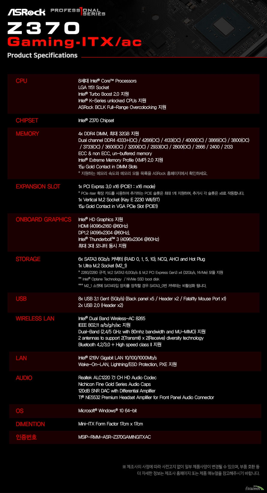 상세사양CPU 인텔 코어 8세대 프로세서 지원 LGA 1151 Socket 인텔 터보 부스트 2.0 지원 애즈락 bclk 풀 레인지 오버클럭킹 지원 인텔 터보 부스트 2.0 테크놀러지 지원 CHIPSET Intel® z370 칩셋 MEMORY ddr4 dimm 슬롯 2개 최대 32기가바이트 지원 듀얼채널 ddr4 4333 4266 4133 4000 3866 3800 3733 3600 3200 2933 2800 2666 2400 2133 ecc and non ecc 언 버퍼드 메모리 인텔 익스트림 메모리 프로파일 2.0 지원 15마이크로 골드 콘텍트 인 dimm 슬롯 지원하는 메모리 속도와 메모리 모듈 목록을 애즈락 홈페이지에서 확인하세요. EXPANSION SLOT 1x PCI Express 3.0 x16 PCIE 라이저 확장 카드를 사용하여 추가하는 PCIE 슬롯은 최대 1개 지원하며 추가시 각 슬롯은 8배속으로 작동합니다. 버티컬 m.2 소켓 1개 key e 2230 와이파이 블루투스 모듈 지원 15마이크로 골드 콘택트 인 vga pcie 슬롯 온보드 그래픽 인텔 hd 그래픽스 지원 hdmi 최대 4096 2160 60헤르츠 주사율 지원 dp1.2 최대4096 2304 60헤르츠 주사율 지원 썬더볼트3 최대 4096 2304 60헤르츠 주사율 지원 최대 3대 모니터 동시 지원 STORAGE 6x SATA3 6Gb/s 커넥터 (Intel®, RAID 0, 1, 5, 10 지원 및 NCQ, AHCI and Hot Plug) 1x Ultra M.2 32Gb/s 커넥터 M Key type2260/2280 지원 m2_1 소켓에 사타 타입 부품을 장착시 sata3 0번 커넥터가 비활성화 됩니다. * Intel® Optane Technology / NVMe SSD boot disk 지원 USB 8x USB 3.1 Gen1 (5Gb/s) (Back panel x5 / Header x2 / 페이탈리티 마우스 포트 1개 포함) 2x USB 2.0 (Header x2) WIRELESS LAN 인텔 듀얼밴드 와이어리스 AC 8265 IEEE 802.11 A B G N AC 지원 듀얼밴드 2.4및 5 기가헤르츠 지원 LAN Intel® I219V Gigabit LAN 10/100/1000Mb/s AUDIO Realtek ALC1220 7.1 CH HD Audio Codec Nichicon Fine Gold Series Audio Caps 120dB SNR DAC with Differential Amplifier TI® NE5532 Premium Headset Amplifier for Front Panel Audio Connector OS Microsoft® Windows® 10 64-bit DIMENTION ATX Form Factor 17cm x 17cm 인증번호 MSIP-RMM-ASR-Z370GAMITXAC제조사의 사정에 따라 사전고지 없이 일부 제품사양이 변경될 수 있으며 부품 호환등더 자세한 정보는 제조사 홈페이지 또는 제품 메뉴얼을 참고해주시기 바랍니다.