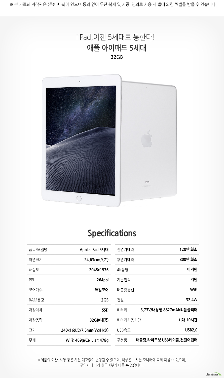 	i Pad, 이젠 5세대로 통한다!    애플 아이패드 5세대     32GB        SPECIFICATIONS    품목/모델명		Apple i Pad 5세대  	화면크기		24.43cm(9.7인치)    해상도			2048x1536    ppi				264ppi    코어개수		듀얼코어    RAM용량			2GB   	저장매체		SSD   	저장용량		32GB(내장)    크기			240x159.5x7.5mm(WxHXD)    무게			WiFi:469g/Cellular:478g    전면카메라		120만 화소    후면카메라		800만 화소    4K촬영			미지원    지문인식		지원    태블릿 통신		WiFi    전원			32.4W    배터리			3.73V/내장형 8827mAh 리튬폴리머    배터리 사용시간	최대 10시간    USB속도			USB2.0    구성품			태블릿,라이트닝 USB케이블,전원어덥터	