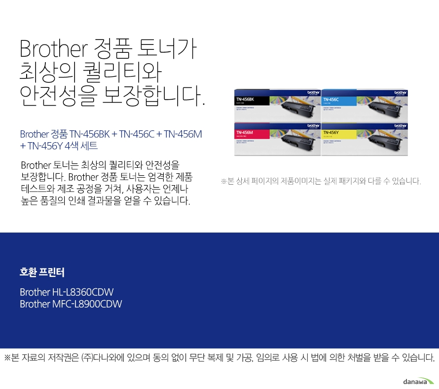   브라더 정품 토너가 최상의 퀄리티와 안전성을 보장합니다. Brother 정품 TN-456BK + TN-456C + TN-456M + TN-456Y 4색 세트 브라더 토너는 최상의 퀄리티와 안전성을 보장합니다. 브라더 정품 토너는 엄격한 제품 테스트와 제조 공정을 거쳐, 사용자는 언제나 높은 품  질의 인쇄 결과물을 얻을 수 있습니다. 호환 프린터 브라더 HL-L8360CDW 브라더 MFC-L8900CDW 브라더 베네핏츠 브라더는 타브랜드 토너와는 차별화된 최상의 인쇄 퍼포먼스와 품질을 제공하는 토너를   공급할 뿐만 아니라, 브라더만의 재활용 프로세스을 통해 환경까지 생각합니다. 