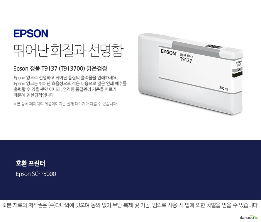 엡손 잉크 뛰어난 화질과 선명함 Epson 정품 T9137 (T913700) 밝은검정 Epson 잉크로 선명하고 뛰어난 품질의 출력물을 인쇄하세요. Epson 잉크는 뛰어난 효율성으로 적은 비용으로 많은 인 쇄 매수를 출력할 수 있을 뿐만 아니라, 엄격한 품질관리 기준을 따르기 때문에 친환경적입니다. 본 상세페이지의 제 품 이미지는 실제 패키지와 다를 수 있습니다 호환 프린터 Epson SC-P5000 본 자료의 저작권은 주식회사 다나와에 있으며 동의없이 무단 복제 및 가공 임의로 사용 시 법에 의한 처벌을 받을 수 있습니다 출력 비용은 줄이고, 출력 매수는 늘리고. 엡손 잉크의 세가지 장점 출력 품질 높은 퀄리티의 화질과 선명함을 제공합니다. 뛰어난 보존력 사진 인쇄 시 물, 오존 등으로부터 사진을 보호합니다. 출력 오류 최소화 완벽한 기술을 통해 출력 오류를 최소화합니다.