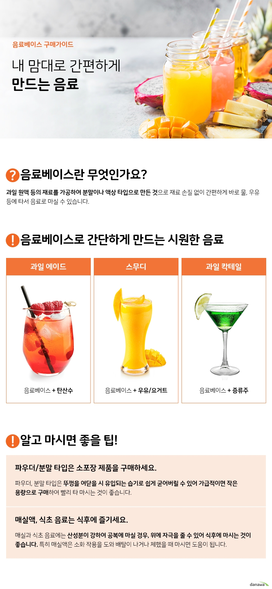 음료베이스 구매가이드 내 맘대로 간편하게 만드는 음료 음료베이스란 무엇인가요 과일 원액 등의 재료를 가공하여 분말이나 액상 타입으로 만든 것으로 재료 손질 없이 간편하게 바로 물 우유 등에 타서 음료로 마실 수 있습니다 음료베이스로 간단하게 만드는 시원한 음료 과일에이드 음료베이스와 탄산수 스무디 음료베이스와 우유 요거트 과일 칵테일 음료베이스와 증류수 알고 마시면 좋을 팁 파우더 분말 타입은 소포장 제품을 구매하세요 파우더 분말 타입은 뚜껑을 여닫을 시 유입되는 습기로 쉽게 굳어버릴 수 있어 가급적이면 작은 용량으로 구매하여 빨리 타 마시는 것이 좋습니다 매식액 식초 음료는 식후에 즐기세요 매실과 식초 음료에는 산성분이 강하여 공복에 마실 경우 위에 자극을 줄 수 있어 식후에 마시는 것이 좋습니다 특히 매실액은 소화 작용을 도와 배탈이 나거나 체했을 때 마시면 도움이 됩니다