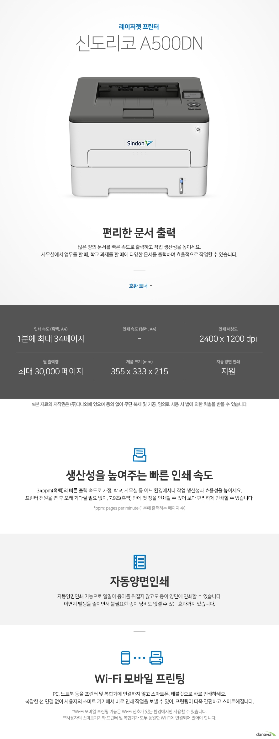 레이저젯 프린터 신도리코 A500dn 편리한 문서 출력 많은 양의 문서를 빠른 속도로 출력하고 작업 생산성을 높이세요. 사무실에서 업무를 할 때, 학교 과제를 할 때에 다양한 문서를 출력하며 효율적으로 작업할 수 있습니다. 호환 토너 -  인쇄 속도 (흑백, A4) 1분에 최대 34페이지, 인쇄 속도 (컬러, A4) -, 인쇄 해상도 2400 x 1200 dpi, 월 출력량 최대 30,000 페이지, 제품 크기 (mm) 355 x 333 x 215, 자동 양면 인쇄 지원   생산성을 높여주는 빠른 인쇄 속도 34ppm(흑백)의 빠른 출력 속도로 가정, 학교, 사무실 등 어느 환경에서나 작업 생산성과 효율성을 높이세요. 프린터 전원을 켠 후 오래 기다릴 필요 없이, 7.9초(흑백) 만에 첫 장을 인쇄할 수 있어 보다 편리하게 인쇄할 수 있습니다. *ppm: pages per minute (1분에 출력하는 페이지 수)  자동양면인쇄 자동양면인쇄 기능으로 일일이 종이를 뒤집지 않고도 종이 양면에 인쇄할 수 있습니다. 이면지 발생을 줄이면서 불필요한 종이 낭비도 없앨 수 있는 효과까지 있습니다.   Wi-Fi 모바일 프린팅 PC, 노트북 등을 프린터 및 복합기에 연결하지 않고 스마트폰, 태블릿으로 바로 인쇄하세요. 복잡한 선 연결 없이 사용자의 스마트 기기에서 바로 인쇄 작업을 보낼 수 있어, 프린팅이 더욱 간편하고 스마트해집니다. *Wi-Fi 모바일 프린팅 기능은 Wi-Fi 신호가 있는 환경에서만 사용할 수 있습니다. **사용자의 스마트기기와 프린터 및 복합기가 모두 동일한 Wi-Fi에 연결되어 있어야 합니다.