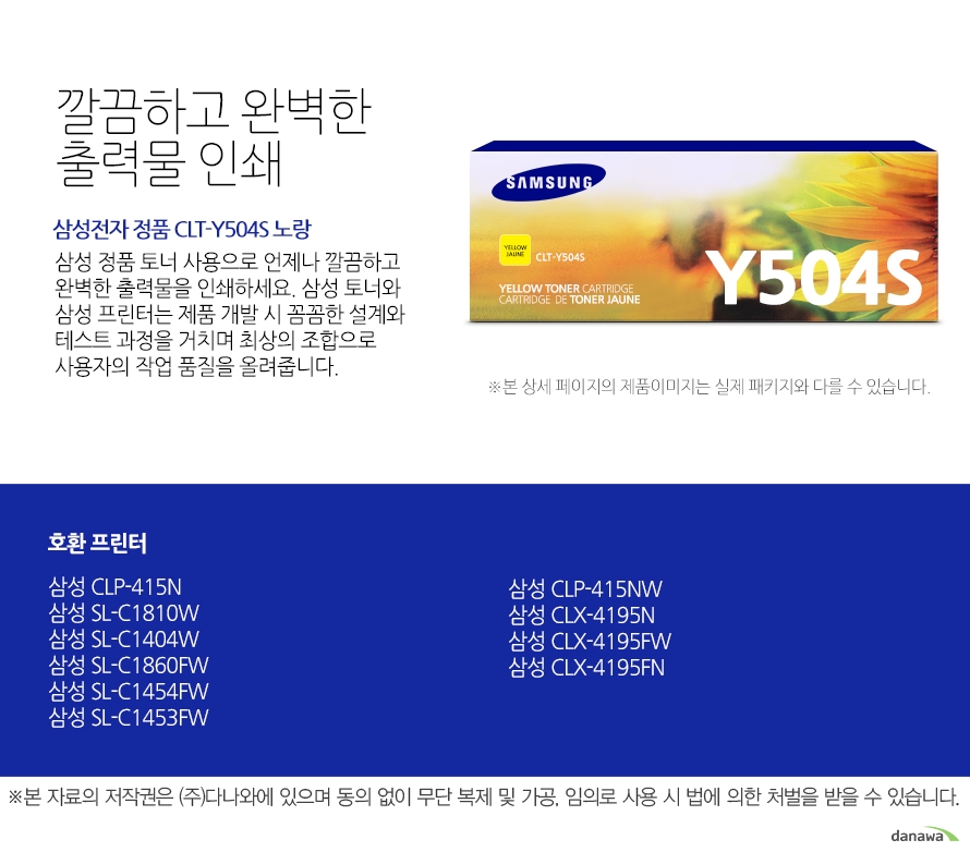 	삼성전자 정품 CLT-Y504S 노랑    	깔끔하고 완벽한 출력물 인쇄	삼성 정품 토너 사용으로 언제나 깔끔하고 완벽한 출력물을 인쇄하세요. 삼성 토너와 삼성 프린터는 제품 개발 시 꼼꼼한 설계와 테스트 과정을 거치며 최상의 조합으로 사용자의 작업 품질을 올려줍니다. 	호환 프린터	삼성 CLP-415N    삼성 SL-C1810W    삼성 SL-C1404W    삼성 SL-C1860FW    삼성 SL-C1454FW    삼성 SL-C1453FW    삼성 CLP-415NW    삼성 CLX-4195N    삼성 CLX-4195FW    삼성 CLX-4195FN    가격복사 관심상품담기 프린트 주소복사 QR코드 신고하기신고하기 KAKAO STORY FACEBOOK 	