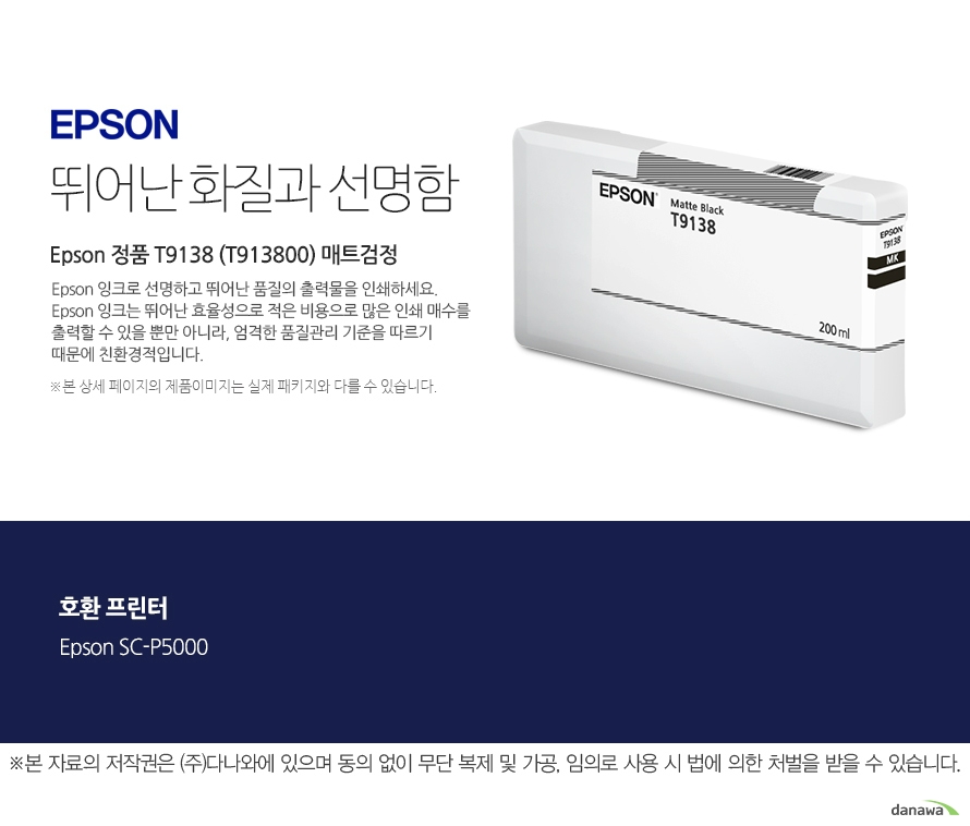 엡손 잉크 뛰어난 화질과 선명함 Epson 정품 T9138 (T913800) 매트검정 Epson 잉크로 선명하고 뛰어난 품질의 출력물을 인쇄하세요. Epson 잉크는 뛰어난 효율성으로 적은 비용으로 많은 인  쇄 매수를 출력할 수 있을 뿐만 아니라, 엄격한 품질관리 기준을 따르기 때문에 친환경적입니다.  본 상세페이지의 제  품 이미지는 실제 패키지와 다를 수 있습니다 호환 프린터 Epson SC-P5000 본 자료의 저작권은 주식회사 다나와에 있으며 동의없이 무단 복제 및 가공 임의로 사용 시 법에 의한 처벌을 받을 수   있습니다  출력 비용은 줄이고, 출력 매수는 늘리고. 엡손 잉크의 세가지 장점 출력 품질 높은 퀄리티의 화질과 선명함을 제공합니다. 뛰어난 보존력 사진 인쇄 시 물, 오존 등으로부터 사진을 보호합니다. 출력 오류 최소화 완벽한 기술을 통해 출력 오류를 최소화합니다.