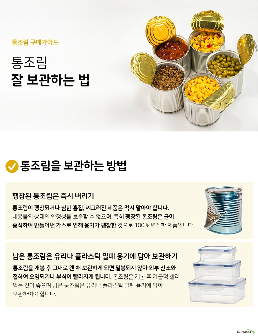 통조림 구매가이드 통조림 잘 보관하는 법 통조림을 보관하는 방법팽창된 통조림은 즉시 버리기 통조림이 팽창되거나 심한 흠집 찌그러진 제품은 먹지 말아야 합니다 내용물의 상태의 안정성을 보증할 수 없으며 특히 팽창된 통조림은 균이 증식하여 만들어낸 가스로 인해 용기가 팽창한 것으로 100% 변질한 제품입니다 남은 통조림은 유리나 플라스틱 밀폐 용기에 담아 보관하기 통조림을 개봉 후 그대로 캔 채 보관하게 되면 밀봉되지 않아 외부 산소와 접하여 오염되거나 부식이 빨라지게 됩니다 통조림은 개봉 후 가급적 빨리 먹는 것이 좋으며 남은 통조림은 유리나 플라스틱 밀폐 용기에 담아 보관하여야 합니다