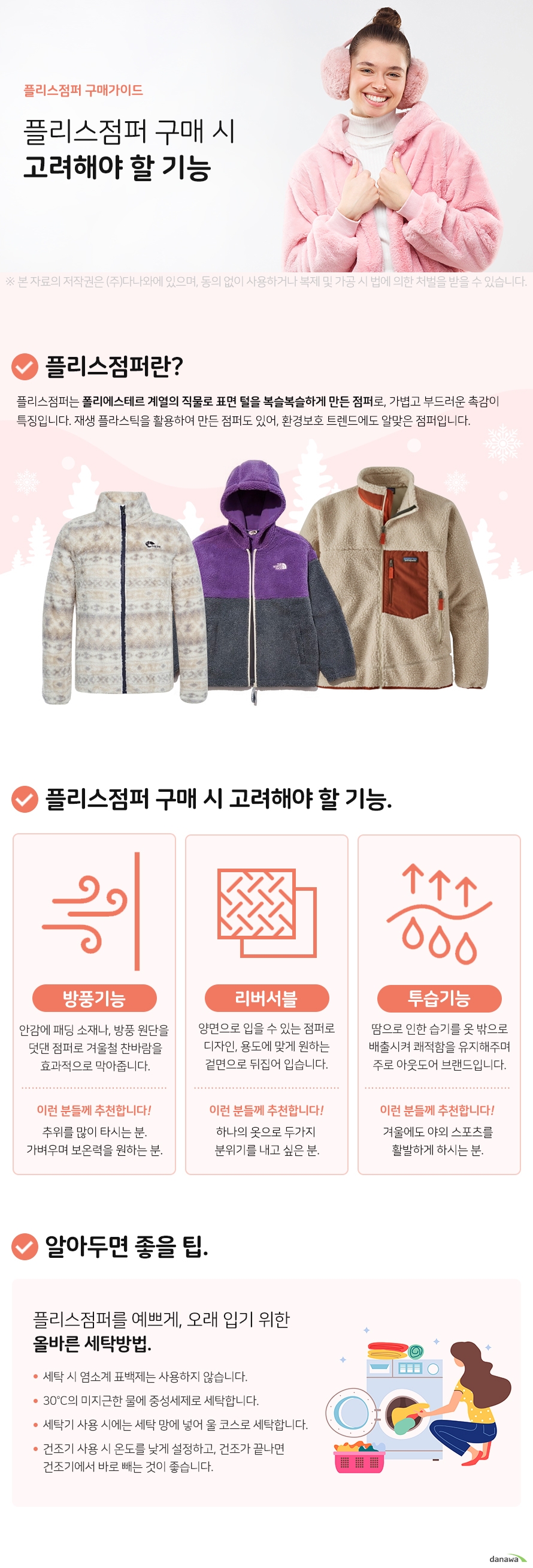  플리스점퍼 구매가이드 플리스점퍼 구매 시 고려해야 할 기능 플리스 점퍼란 플리스점퍼는 폴리에스테르 계열의 직물로 표면 털을 복슬복슬하게 만든  점퍼로, 가볍고 부드러운 촉감이 특징입니다. 재생 플라스틱을 활용하여  만든 점퍼도 있어, 환경보호 트렌드에도 알맞은 점퍼입니다.  플리스점퍼 구매 시 고려해야 할 기능 방풍기능 안감에 패딩 소재나, 방풍 원단을 덧대어 겨울철 찬바람을 효과적으로 막아준다. 이런분들께 추천 추위를 많이 타시거나 가벼우며 보온력을  원하는 분. 리버서블 양면으로 입을 수 있는  점퍼로 디자인, 용도에  맞게 원하는 면으로  뒤집어 입는다. 이런분들께 추천 하나의 옷으로  두가지 분위기를  내고 싶은 분. 투습기능 땀으로 인한 습기를  옷 밖으로 배출시켜  쾌적함을 유지해주며 주로 아웃도어용이다. 이런분들께 추천 겨울에도 야외  스포츠를 활발하게  즐기시는 분. 알아두면 좋을팁 플리스점퍼를 예쁘게, 오래 입기 위한  올바른 세탁방법. 세탁 시 염소계 표백제는 사용금지. 30°C 미지근한 물에 중성세제로 세탁. 세탁기 사용 시 세탁 망에 넣어,  울 코스로 세탁. 건조기 사용 시 온도를 낮게 설정,  건조가 끝나면 건조기에서 바로 빼야됨.