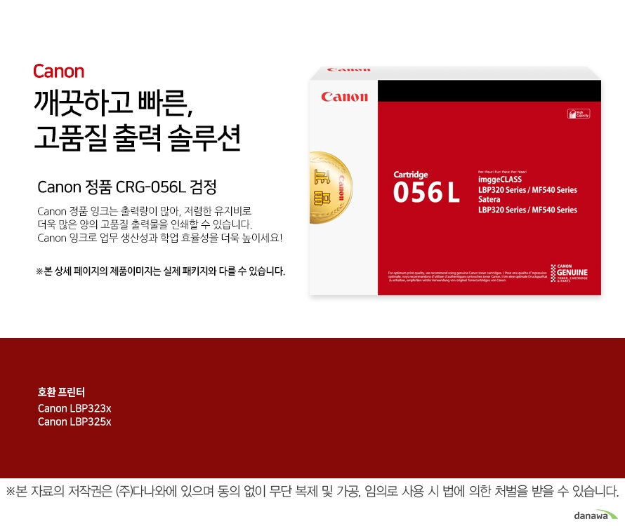 Canon 깨끗하고 빠른, 고품질 출력 솔루션 Canon 정품 CRG-056L 검정 Canon 정품 잉크는 출력량이 많아, 저렴한 유지비로 더욱 많은 양의 고품질 출력물을 인쇄할 수 있습니다. Canon 잉크로 업무 생산성과 학업 효율성을 더욱 높이세요! ※본 상세 페이지의 제품이미지는 실제 패키지와 다를 수 있습니다.호환 프린터 Canon LBP323x, Canon LBP325x  넉넉한 잉크 탑재량 더욱 늘어난 출력 매수 넉넉한 잉크 탑재량의 Canon 잉크는 저렴한 유지비로 더욱 많은 양의 출력물을 효과적으로 인쇄할 수 있습니다.선명한 톤의 고품질 잉크 Canon의 잉크로 선명하고 깨끗한 고품질의 출력물을 프린트 할 수 있습니다. 깨끗하고 빠르게 출력하는 선명한 톤의 고품질 잉크 Canon ink 