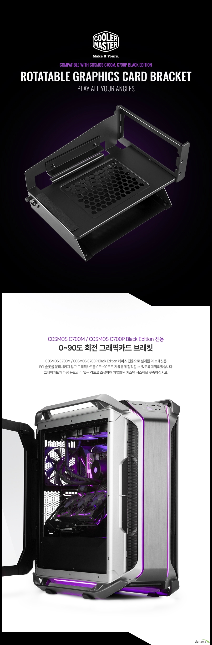 COSMOS C700M / COSMOS C700P Black Edition 케이스 전용으로 설계된 이 브래킷은 PCI 슬롯을 분리시키지 않고 그래픽카드를 0도~90도로 자유롭게 장착할 수 있도록 제작되었습니다. 그래픽카드가 가장 돋보일 수 있는 각도로 조절하여 차별화된 커스텀 시스템을 구축하십시오. 기존의 수직 / 수평 설치 방식과 달리 케이스 내부에 추가 브래킷을 설치하는 방식으로 설치 및 분리가 간편합니다. 또한, 무게로 인하여 한쪽으로 쏠리지 않도록 그래픽카드를 지지해주기 때문에 안정적으로 고정됩니다. 일률적인 수직 / 수평 구조에서 벗어나 자유로운 각도로 더 세련된 튜닝 시스템을 구축하십시오. 더 이상 반쯤 가려진 LED를 보며 아쉬워할 필요 없습니다. 그래픽카드가 가진 모든 매력을 최대한 발휘할 수 있도록 최적의 각도로 배치하세요.
