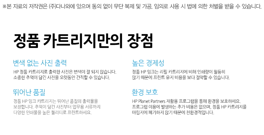	뛰어난 품질	정품 HP 잉크 카트리지는 뛰어난 품질의 출력물을 보장합니다. 추억이 담긴 사진부터 업무용 서류까지 다양한 인쇄물을 높은 퀄리티로 프린트하세요. 	높은 경제성	정품 HP 잉크는 리필 카트리지에 비해 인쇄량이 월등히 많기 때문에 프린트 유지 비용을 보다 절약할 수 있습니다. 	변색 없는 사진 출력	HP 정품 카트리지로 출력한 사진은 변색이 잘 되지 않습니다. 소중한 추억이 담긴 사진을 오랫동안 간직할 수 있습니다. 	환경 보호	HP Planet Partners 재활용 프로그램을 통해 환경을 보호하세요. 프로그램 이용에 발생하는 추가 비용은 없으며, 정품 HP 카트리지를 매립지에 폐기하지 않기 때문에 친환경적입니다. 		