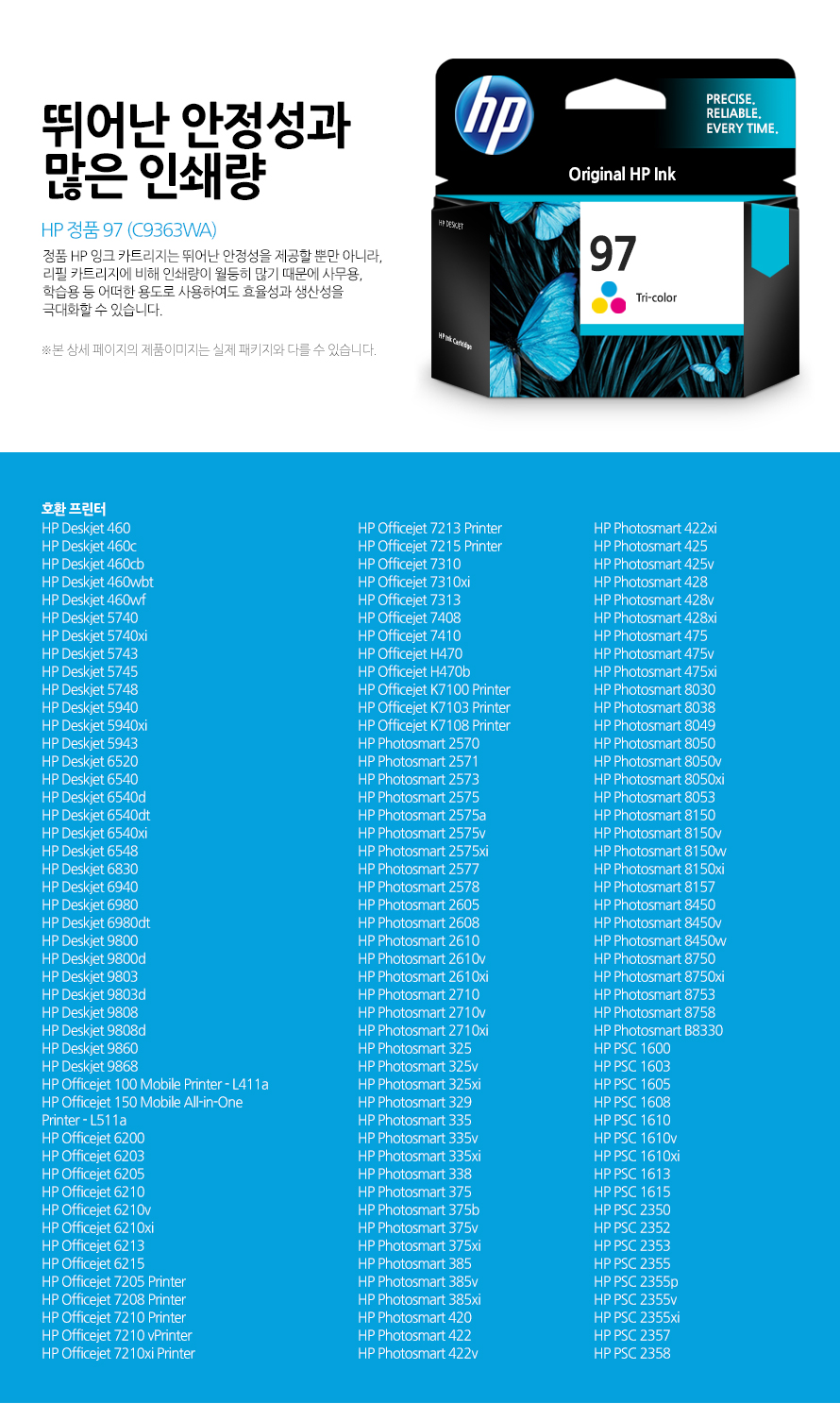 HP 정품 97 (C9363WA) 뛰어난 안정성과 많은 인쇄량 정품 HP 잉크 카트리지는 뛰어난 안정성을 제공할 뿐만 아니라, 리필 카트리지에 비해 인쇄량이 월등히 많기 때문에 사무용, 학습용 등 어떠한 용도로 사용하여도 효율성과 생산성을 극대화할 수 있습니다. 본 상세 페이지의 제품이미지는 실제 패키지와 다를 수 있습니다. 호환 프린터 HP Deskjet 460HP Deskjet 460cHP Deskjet 460cbHP Deskjet 460wbtHP Deskjet 460wfHP Deskjet 5740HP Deskjet 5740xiHP Deskjet 5743HP Deskjet 5745HP Deskjet 5748HP Deskjet 5940HP Deskjet 5940xiHP Deskjet 5943HP Deskjet 6520HP Deskjet 6540HP Deskjet 6540dHP Deskjet 6540dtHP Deskjet 6540xiHP Deskjet 6548HP Deskjet 6830HP Deskjet 6940HP Deskjet 6980HP Deskjet 6980dtHP Deskjet 9800HP Deskjet 9800dHP Deskjet 9803HP Deskjet 9803dHP Deskjet 9808HP Deskjet 9808dHP Deskjet 9860HP Deskjet 9868HP Officejet 100 Mobile Printer - L411aHP Officejet 150 Mobile All-in-One Printer - L511aHP Officejet 6200HP Officejet 6203HP Officejet 6205HP Officejet 6210HP Officejet 6210vHP Officejet 6210xiHP Officejet 6213HP Officejet 6215HP Officejet 7205 PrinterHP Officejet 7208 PrinterHP Officejet 7210 PrinterHP Officejet 7210 vPrinterHP Officejet 7210xi PrinterHP Officejet 7213 PrinterHP Officejet 7215 PrinterHP Officejet 7310HP Officejet 7310xiHP Officejet 7313HP Officejet 7408HP Officejet 7410HP Officejet H470HP Officejet H470bHP Officejet K7100 PrinterHP Officejet K7103 PrinterHP Officejet K7108 PrinterHP Photosmart 2570HP Photosmart 2571HP Photosmart 2573HP Photosmart 2575HP Photosmart 2575aHP Photosmart 2575vHP Photosmart 2575xiHP Photosmart 2577HP Photosmart 2578HP Photosmart 2605HP Photosmart 2608HP Photosmart 2610HP Photosmart 2610vHP Photosmart 2610xiHP Photosmart 2710HP Photosmart 2710vHP Photosmart 2710xiHP Photosmart 325HP Photosmart 325vHP Photosmart 325xiHP Photosmart 329HP Photosmart 335HP Photosmart 335vHP Photosmart 335xiHP Photosmart 338HP Photosmart 375HP Photosmart 375bHP Photosmart 375vHP Photosmart 375xiHP Photosmart 385HP Photosmart 385vHP Photosmart 385xiHP Photosmart 420HP Photosmart 422HP Photosmart 422vHP Photosmart 422xiHP Photosmart 425HP Photosmart 425vHP Photosmart 428HP Photosmart 428vHP Photosmart 428xiHP Photosmart 475HP Photosmart 475vHP Photosmart 475xiHP Photosmart 8030HP Photosmart 8038HP Photosmart 8049HP Photosmart 8050HP Photosmart 8050vHP Photosmart 8050xiHP Photosmart 8053HP Photosmart 8150HP Photosmart 8150vHP Photosmart 8150wHP Photosmart 8150xiHP Photosmart 8157HP Photosmart 8450HP Photosmart 8450vHP Photosmart 8450wHP Photosmart 8750HP Photosmart 8750xiHP Photosmart 8753HP Photosmart 8758HP Photosmart B8330HP PSC 1600HP PSC 1603HP PSC 1605HP PSC 1608HP PSC 1610HP PSC 1610vHP PSC 1610xiHP PSC 1613HP PSC 1615HP PSC 2350HP PSC 2352HP PSC 2353HP PSC 2355HP PSC 2355pHP PSC 2355vHP PSC 2355xiHP PSC 2357HP PSC 2358