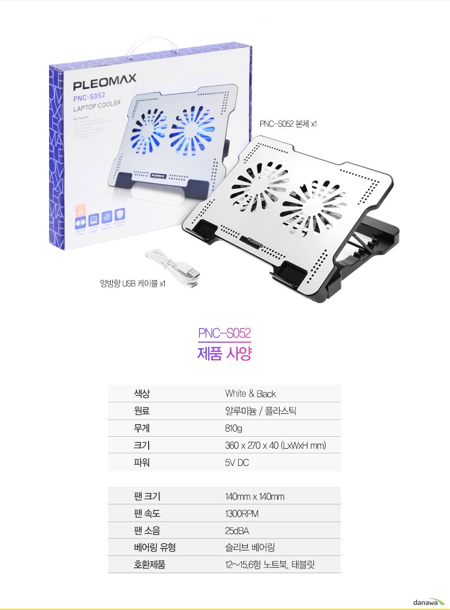 구성품PNC-S052 본체x1양방향USB케이블x1PNC-S052 제품사양색상 White and Black원료 메탈 매쉬 / 플라스틱무게 810g크기 360 x 270 x 40 (LxWxHmm)파워 5V DC 팬 크기 140mm x 140mm팬 속도 1300RPM팬 소음 25dBA 베어링 유형 Rifle호환제품 12~15.6형 노트북, 태블릿