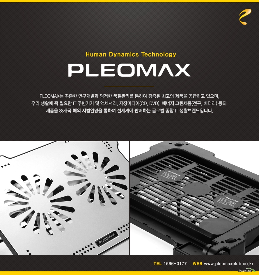 Human Dynamics Technology PLEOMAXPLEOMAX는 꾸준한 연구개발과 엄격한 품질관리를 통하여 검증된 최고의 제품을 공급하고 있으며,우리 생활에 꼭 필요한 IT 주변기기 및 액세서리, 저장미디어(CD, DVD). 에너지 그린제품(전구, 배터리) 등의 제품을 88개국 해외 지법인망을 통하여 전세계에 판매하는 글로벌 종합 IT 생활브랜드입니다.TEL 1566-0177WEB www.pleomaxclub.co.kr