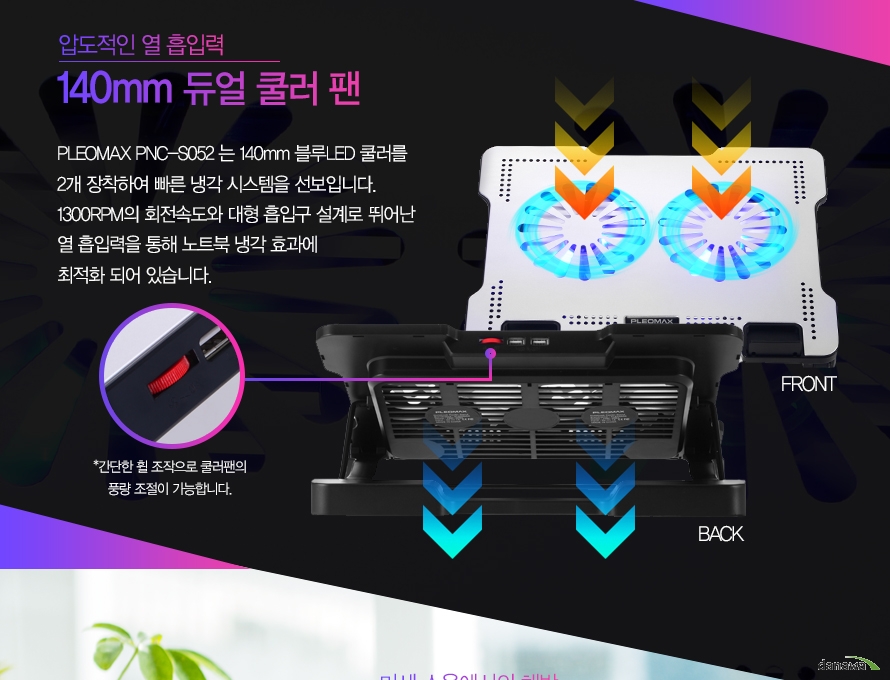 압도적인 열 흡입력 140mm 듀얼 쿨러팬PLEOMAX PNC-S052는 140mm 블루 LED 초대형 쿨러를 2개 장착하여 빠른 냉각 시스템을 선보입니다. 1300RPM의 회전속도와 대형 흡입구 설계로 뛰어난 열 흡입력을 통해 노트북 냉각 효과에 최적화 되어있습니다.간단한 휠 조작으로 쿨러팬의 풍량 조절이 가능합니다.