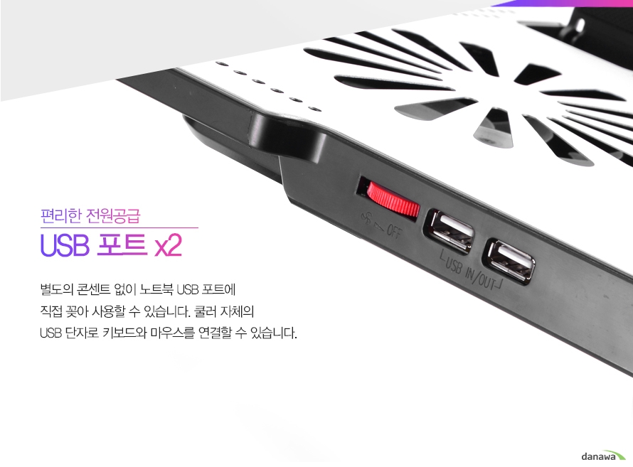 편리한 전원공급 USB 포트x2별도의 콘센트 없이 노트북 USB 포트에 직접 꽂아 사용할 수 있습니다. 쿨러 자체의 USB 단자로 키보드와 마우스를 연결할 수 있습니다.