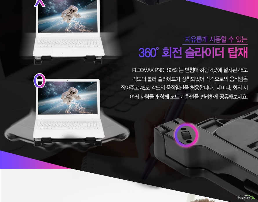 자유롭게 사용할 수 있는 360도 회전 슬라이더 탑재PLEOMAX PNC-S052 는 받침대 하단 4곳에 설치된 45도각도의 로울러 슬라이드가 장착되있어 직각으로의 움직임은잡아주고 45도 각도의 움직임만을 허용합니다. 세미나, 회의 시여러 사람들과 함께 노트북 화면을 편리하게 공유해보세요.