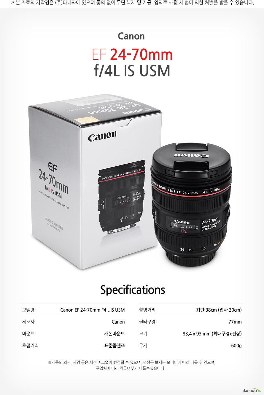 specification모델명	Canon EF 24-70mm F4 L IS USM제조사	Canon마운트	캐논마운트초점거리	표준줌렌즈촬영거리	최단 38cm (접사 20cm)필터구경	77mm크기	83.4 x 93 mm (최대구경x전장)무게	600g    *제품의 외관 사양 등은 사전 예고없이 변경될 수 있으며 색상은 보시는 모니터에 따라 다를 수 있으며 구입처에따라 취급여부가 다를 수 있습니다.    
