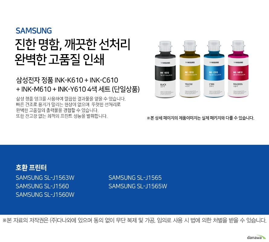삼성 진한 명함 깨끗한 선처리 완벽한 고품질 인쇄 삼성전자 정품 INK-K610 + INK-C610+ INK-M610 + INK-Y610 4색 세트 (단일상품) 삼성 정품 잉크를 사용하여 깔끔한 결과물을 얻을 수 있습니다. 빠른 건조로 용지가 밀리는 현상이 없으며 뚜렷한 선처리로 완벽한 고품질의 출 력물을 경험할 수 있습니다. 또한 잔고장 없는 최적의 프린트 성능을 발휘합니다. 호환 프린터 삼성 SL-J1563W 삼성 SL-J1560 삼성 SL-J1560W 삼성 SL-J1565 삼성 SL-J1565W 완벽한 인쇄품질 뛰어난 명암처리와 뚜렷한 선처리로 번짐없는 깔끔한 출력물을 프린트할 수 있 습니다. 고장없는 뛰어난 성능 언제나 잔고장 없이 최적의 성능을 발휘합니다.