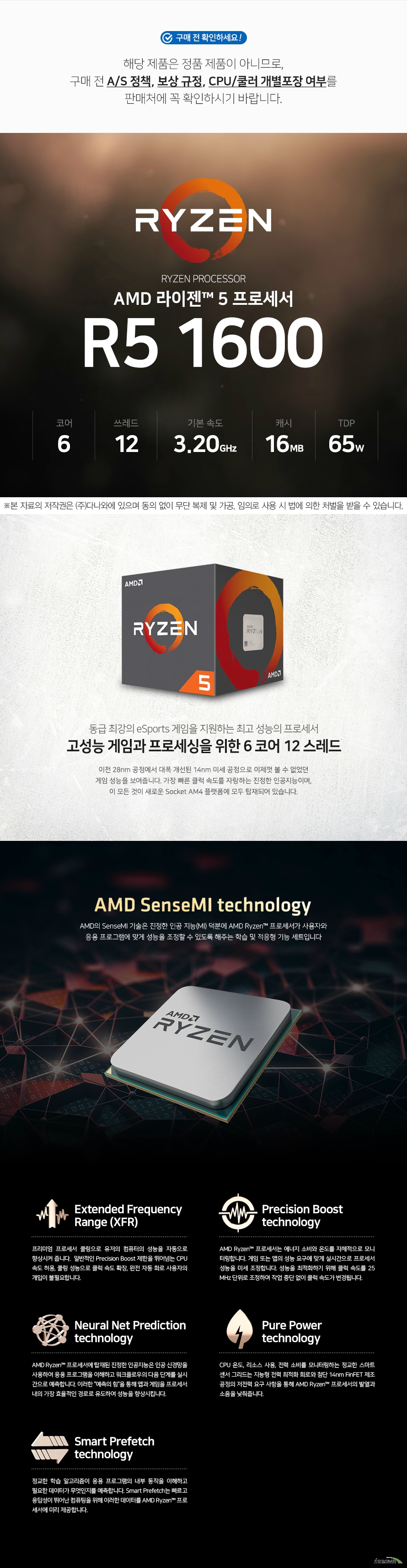 AMD 라이젠 5 1600 (서밋 릿지) (비정품) 해당 제품은 정품 제품이 아니므로,구매 전 A/S 정책, 보상 규정, CPU/쿨러 개별포장 여부를 판매처에 꼭 확인하시기 바랍니다. 대폭 개선된 14nm 미세공정 이전 28nm 공정에서 대폭 개선된 14nm 미세 공정으로 이제껏 볼 수 없었던 환상적인 성능을 보여줍니다. 가장 빠른 클럭 속도를 자랑하는 진정한 인공지능이며, 이 모든 것이 새로운 Socket AM4 플랫폼에 모두 탑재되어 있습니다. Zen 코어 아키텍처 Zen 코어는 완전히 새롭게 바뀐