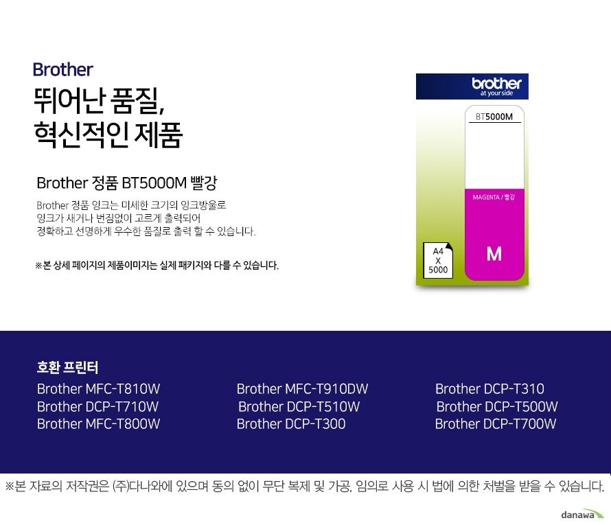 브라더 뛰어난 품질, 혁신적인 제품 Brother 정품 BT5000M 빨강 브라더 정품 잉크는 미세한 크기의 잉크방울로 잉크가 새거나 번짐없이 고르게 출력되어 정확하고 선명하게 우수한 품질로 출력할 수 있습니다. 호환 프린터 Brother MFC-T810W Brother MFC-T910DW Brother DCP-T310 Brother DCP-T710W Brother DCP-T510W Brother DCP-T500W Brother MFC-T800W Brother DCP-T300 Brother DCP-T700W 더욱 선명하고 우수한 브라더 정품 잉크 잉크가 새거나 번짐없이 고르게 출력되어 선명하고 우수한 품질로 출력합니다. 미세한 잉크방울 구현 미세한 크기의 잉크방우로 잉크의 간격을 없애고 용지에 정확하게 배치해 최상의 출력물을 경험할 수 있습니다. 뛰어난 품질과 혁신적인 제품으로 더욱 선명하고 우수한 출력물 브라더 잉크