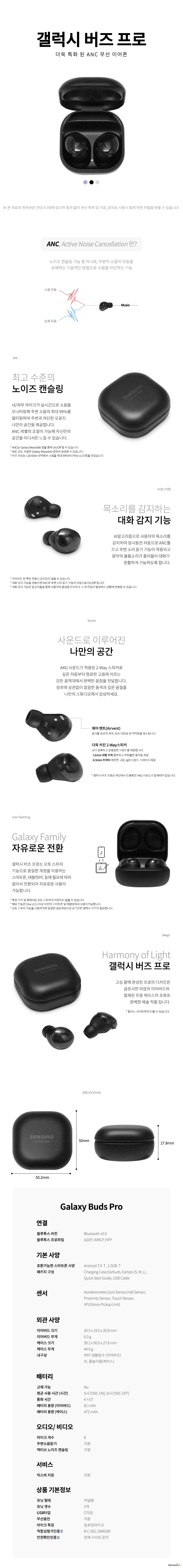 갤럭시 버즈 프로 더욱 특화 된 ANC 무선 이어폰 ANC Active Noise Cancellation 란 노이즈 캔슬링 기능 중 하나로 주변의 소음의 파동을 상쇄하는 기술적인 방법으로 소음을 차단하는 기능 최고 수준의 노이즈 캔슬링 내/외부 마이크가 실시간으로 소음을 모니터링해 주변 소음의 최대 99퍼센트를 필터링하여 주변과 차단된 오로지 나만의 공간을 제공합니다 ANC 레벨의 조절이 가능해 자신만의 공간을 어디서든 느낄 수 있습니다 ANC는 Galaxy Wearable 앱을 통해 On Off 할 수 있습니다 ANC 강도 조절은 Galaxy Wearable 앱에서 설정할 수 있습니다 버즈 프로는 118점43Hz 대역에서 소음을 최대 99퍼센트 차단하는 UL인증을 받았습니다 목소리를 감지하는 대화 감지 기능 AI알고리즘으로 사용자의 목소리를 감지하여 잠시동안 자동으로 ANC를 끄고 주변 소리 듣기 기능이 적용되고 음악의 볼륨소리가 줄어들어 대화가 원활하게 가능하도록 합니다 이어버드 한 쪽만 착용시 감지되지 않을 수 있습니다 대화 감지 기능을 켜놓으면 ANC와 주변 소리 듣기 기능이 자동으로 On Off 됩니다 대화 감지 기능은 알고리즘을 통해 사용자의 음성을 인식하고 그 외 진동이 발생하는 상황에 반응할 수 있습니다 사운드로 이루어진 나만의 공간 AKG 사운드가 적용된 2Way 스피커로 깊은 저음부터 명료한 고음에 이르는 모든 음역대에서 완벽한 음정을 전달합니다 장르에 상관없이 깔끔한 음색과 깊은 음질을 나만의 스튜디오에서 감상하세요 에어 벤트 Airvent 공기를 흐르게 하여 귓속 이압감 및 먹먹함을 해소합니다 더욱 커진 2Way스피커 보다 정확하고 균형잡힌 사운드를 제공합니다 11mm 대형 우퍼 풍부하고 파워풀한 중저음 제공 6점5mm 트위터 깨끗한 고음 넓은 사운드 스테이지 제공 갤럭시 버즈 프로는 하만에서 인증받은 AKG 사운드가 탑재되어 있습니다 Galaxy Family 자유로운 전환 갤럭시 버즈 프로는 오토 스위치 기능으로 동일한 계정을 이용하는 스마트폰 태블릿PC 등에 필요에 따라 알아서 전환되어 자유로운 사용이 가능합니다 특정 기기 및 앱에서는 오토 스위치가 지원되지 않을 수 있습니다 해당 기능은 One UI 3점1이상 버전의 스마트폰 및 태블릿에서 사용이가능합니다 오토 스위치 기능을 사용하려면 동일한 삼성계정으로 로그인한 갤럭시 기기가 필요합니다 Harmony of Light 갤럭시 버즈 프로 고심 끝에 완성된 프로의 디자인은 글로시한 마감의 이어버드와 절제된 무광 케이스의 조화로 완벽한 예술 작품 입니다 컬러는 나라에 따라 다를 수 있습니다 블루투스 버전 Bluetooth v5점0 블루투스 프로파일 A2DP AVRCP HFP 호환가능한 스마트폰 사양 Android 7점0 이상 1점5GB 이상 패키지 구성 Charging Case Earbuds Eartips S M L Quick Start Guide USB Cable 센서 Accelerometer Gyro Sensor Hall Sensor Proximity Sensor Touch Sensor VPU Voice Pickup Unit 이어버드 크기 20점5 x 19점5 x 20점8 mm 이어버드 무게 6점3 g 케이스 크기 50점2 x 50점0 x 27점8 mm 케이스 무게 44점9 g 내구성 IPX7 생활방수 이어버즈 비 물놀이용 케이스 배터리교체 가능 No 평균 사용 시간 시간 5시간 NC ON 8시간 NC OFF 통화 시간 4 시간 배터리 용량 이어버드 61 mAh 배터리 용량 케이스 472 mAh 마이크 개수 6개 주변소음듣기 지원 액티브 노이즈 캔슬링 지원 빅스비 지원 유닛 형태 커널형 유닛 갯수 2개 USB타입 C타입 무선충전 지원 마이크 특징 빔포밍마이크 적합성평가인증 R C SEC SMR190 안전확인인증 판매 사이트 문의