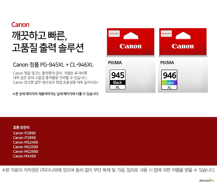         canon 깨끗하고 빠른 고품질 출력 솔루션        Canon 정품 PG-945XL + CL-946XL    Canon 정품 잉크는 출력량이 많아, 저렴한 유지비로 더욱 많은 양의 고품질 출력물을 인쇄할 수 있습니다.Canon 잉크로 업무 생산성과 학업 효율성을 더욱 높이세요!본 상세 페이지의 제품이미지는 실제 패키지와 다를 수 있습니다.          호환 프린터 Canon iP2890Canon iP2899Canon MG2490Canon MG2590Canon MG2990Canon MX499  