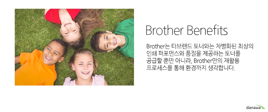 Brother Benefits Brother는 타브랜드 토너와는 차별화된 최상의 인쇄 퍼포먼스와 품질을 제공하는 토너를 공급할 뿐만 아니라, Brother만의 재활용 프로세스를 통해 환경까지 생각합니다.