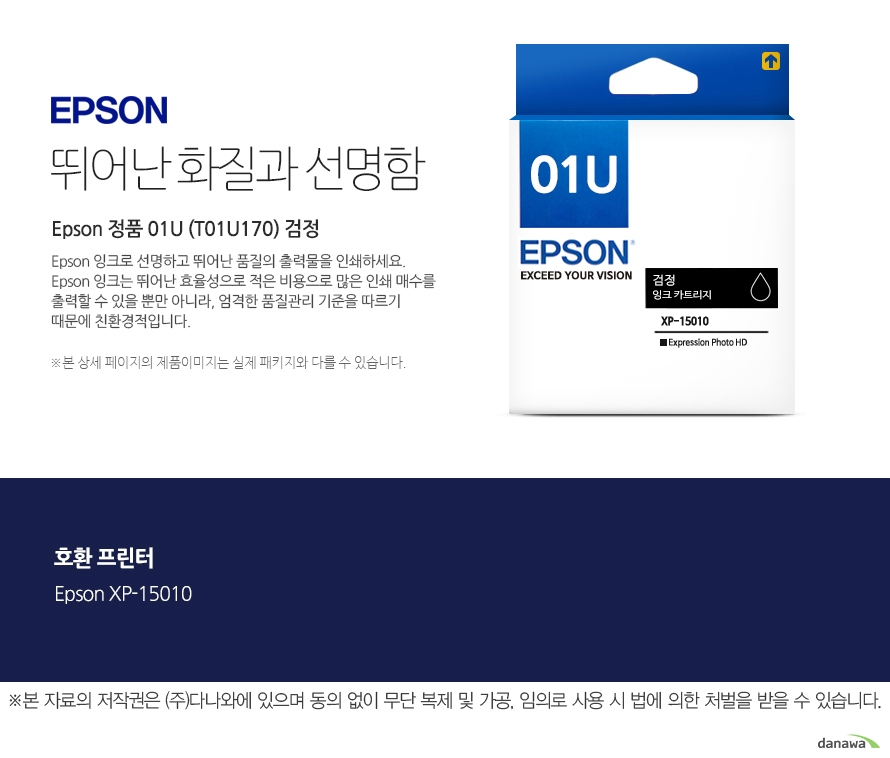 엡손잉크 뛰어난 화질과 선명함 Epson 정품 01U (T01U170) 검정 Epson 잉크로 선명하고 뛰어난 품질의 출력물을 인쇄하세요. Epson 잉크는 뛰어난 효율성으로 적은 비용으로 많은 인쇄 매수를 출력할 수 있을 뿐만 아니라, 엄격한 품질관리 기준을 따르기 때문에 친환경적입니다. 본 상세 페이지의 제품이미지는 실제 패키지와 다를 수 있습니다. 호환 프린터 Epson XP-15010 본 자료의 저작권은 주식회사 다나와에 있으며 동의 없이 무단 복제 및 가공 임의로 사용 시 법에 의한 처벌을 받을 수 있습니다 출력 비용은 줄이고, 출력매수는 늘리고 엡손 잉크의 세가지 장점 출력 품질: 높은 퀄리티의 화질과 선명함을 제공합니다. 뛰어난 보존력: 사진 인쇄 시 물, 오존 등으로부터 사진을 보호합니다. 출력 오류 최소화: 완벽한 기술을 통해 출력 오류를 최소화합니다.