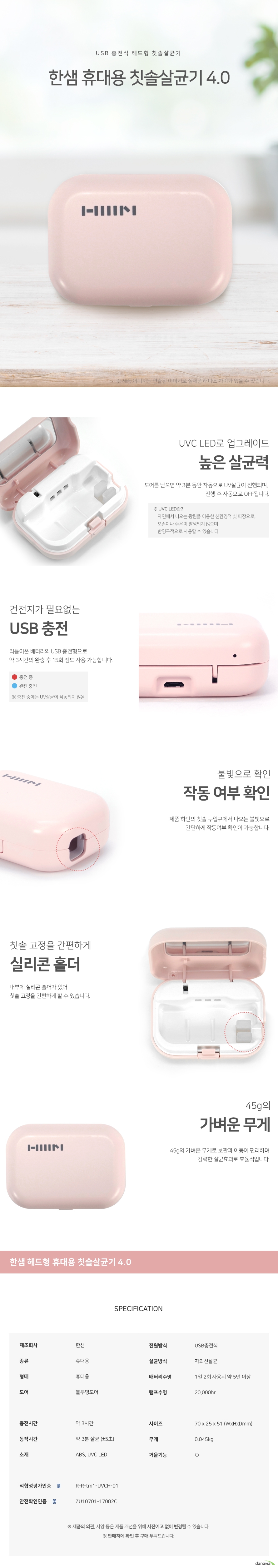 USB 충전식 헤드형 칫솔살균기  한샘 휴대용 칫솔살균기 4.0 UVC LED로 업그레이드 높은 살균력 도어를 닫으면 약 3분 동안 자동으로 UV살균이 진행되며,  진행 후 자동으로 OFF됩니다. UVC LED란     자연에서 나오는 광원을 이용한 친환경적 빛 파장으로,     오존이나 수은이 발생되지 않으며      반영구적으로 사용할 수 있습니다. 건전지가 필요없는  USB 충전 리튬이온 배터리의 USB 충전형으로 약 3시간의 완충 후 15회 정도 사용 가능합니다 불빛으로 확인 작동 여부 확인 제품 하단의 칫솔 투입구에서 나오는 불빛으로 간단하게 작동여부 확인이 가능합니다. 칫솔 고정을 간편하게 실리콘 홀더 칫솔 고정을 간편하게 실리콘 홀더 45g의 가벼운 무게 45g의 가벼운 무게로 보관과 이동이 편리하며 강력한 살균효과로 효율적입니다. 