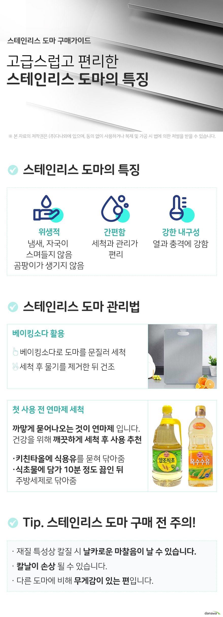 스테인리스 도마 구매가이드 스테인리스도마의 특징 스테인리스 도마의특징 위생적 냄새, 자국이 스며들지 않음 세균 번식이 어려워 곰팡이가 생기지 않음 간편함 세척과 관리가 편리 물로 간단하게 세척 강한 내구성 열과 충격에 강함 스테인리스 도마 관리법 베이킹소다 활용 베이킹소다로 도마를 문질러 닦아 세척합니다 물기를 제거한 뒤 건조시켜줍니다 첫사용 전 연마제 세척 스테인리스 소재에서 까맣게 묻어나오는 것이 연마제입니다. 연마제는 발암물질로 건강을 위해 깨끗하게 세척 후 사용하는 것이 좋습니다. 키친타올에 식용유를 묻혀 도마를 닦아줍니다. 식초물에 담가 10분 정도 끓인 뒤 주방세제로 닦아줍니다. tip스테인리스 도마 구매 전 주의점 재질 특성상 칼질 시 날카로운 마찰음이 날 수 있습니다 칼날이 손상될 수 있습니다 다른 도마에 비해 무게감이 있는 편입니다