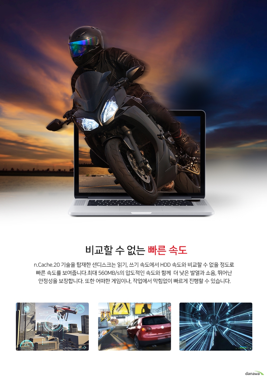 비교할 수 없는 빠른 속도 n.Cache.20 기술을 탑재한 샌 디스크는 읽기, 쓰기 속도에서 HDD속도와 비교할 수 없을 정도로 빠른 속도를 보여줍니다. 최대 560MB/s 의 압도적인 속도와 함께 더 낮은 발열과소음, 뛰어난 안정성을 보장합니다. 또한 어떤한 게임이나, 작업에서 막힘없이 빠르게진행 할 수 있습니다.
