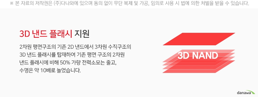 3D 낸드 플래시의 지원 2차원 평며ㄴ구조의 기존 2D 낸드에서 3차원 수직구조의 3D 낸드 플래시를 탑재하여 기존 평면 구조의 2차원 낸드 플래시에 비해 50퍼센트 가량 전력모소는 줄고, 수명은 약 10배로 늘었습니다.
