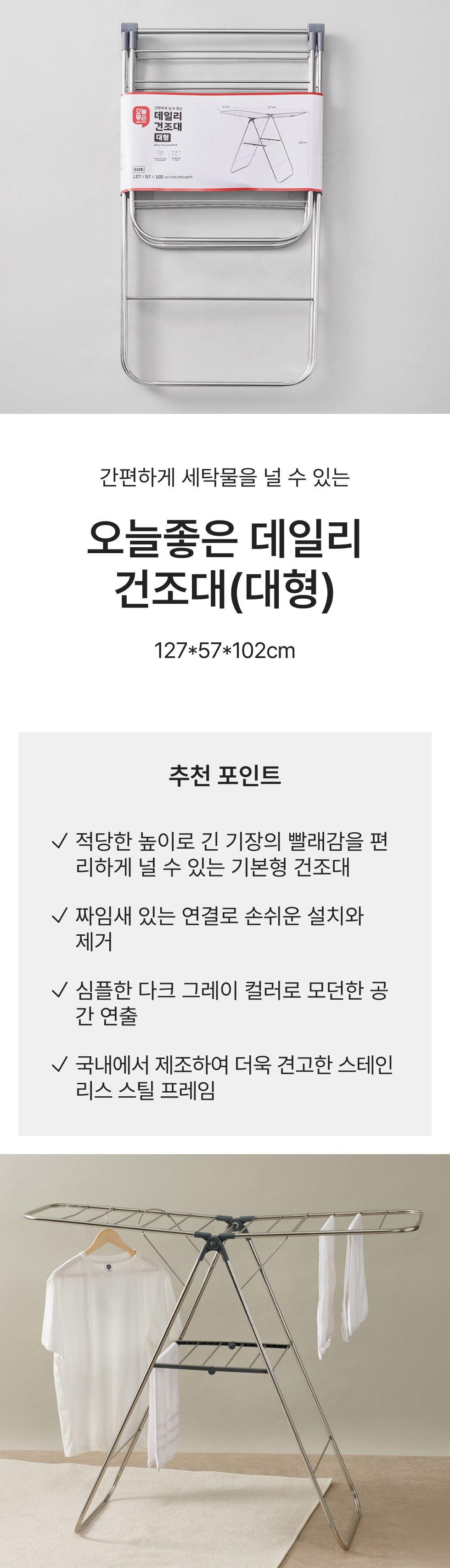 간편하게 세탁물을 널 수 있는 오늘좋은 데일리 건조대(대형) 127*57*102cm 추천 포인트 적당한 높이로 긴 기장의 빨래감을 편리하게 널 수 있는 기본형 건조대 짜임새 있는 연결로 손쉬운 설치와 제거 심플한 다크 그레이 컬러로 모던한 공간 연출 국내에서 제조하여 더욱 견고한 스테인리스 스틸 프레임