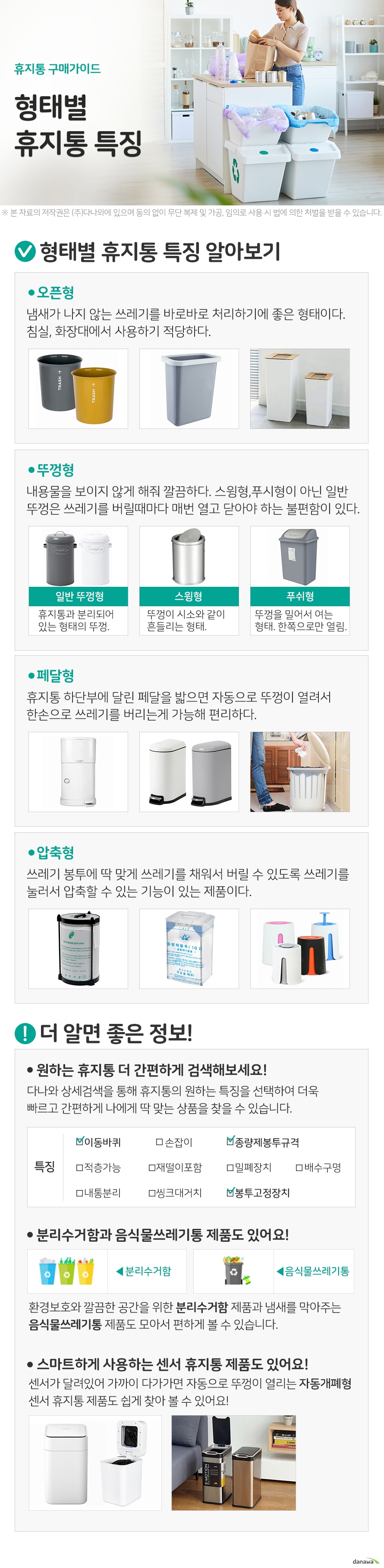 휴지통 구매가이드 형태별 휴지통 특징 형태별 휴지통 특징 알아보기 오픈형 냄새가 나지 않는 쓰레기를 바로바로 처리하기에 좋은 형태이다. 침실, 화장대에서 사용하기 적당하다. 뚜껑형 내용물을 보이지 않게 해줘 깔끔하다. 스윙형,푸시형이 아닌 일반 뚜껑은 쓰레기를 버릴때마다 매번 열고 닫아야 하는 불편함이 있다. 일반 뚜껑형 휴지통과 분리되어 있는 형태의 뚜껑. 스윙형 뚜껑이 시소와 같이 흔들리는 형태. 푸쉬형 뚜껑을 밀어서 여는 형태. 한쪽으로만 열림. 페달형 휴지통 하단부에 달린 페달을 밟으면 자동으로 뚜껑이 열려서 한손으로 쓰레기를 버리는게 가능해 편리하다. 압축형 쓰레기 봉투에 딱 맞게 쓰레기를 채워서 버릴 수 있도록 쓰레기를 눌러서 압축할 수 있는 기능이 있는 제품이다. 더 알면 좋은 정보! 원하는 휴지통 더 간편하게 검색해보세요! 다나와 상세검색을 통해 휴지통의 원하는 특징을 선택하여 더욱 빠르고 간편하게 나에게 딱 맞는 상품을 찾을 수 있습니다. 분리수거함과 음식물쓰레기통 제품도 있어요! 환경보호와 깔끔한 공간을 위한 분리수거함 제품과 냄새를 막아주는 음식물쓰레기통 제품도 모아서 편하게 볼 수 있습니다. 스마트하게 사용하는 센서 휴지통 제품도 있어요! 센서가 달려있어 가까이 다가가면 자동으로 뚜껑이 열리는 자동개폐형 센서 휴지통 제품도 쉽게 찾아 볼 수 있어요!