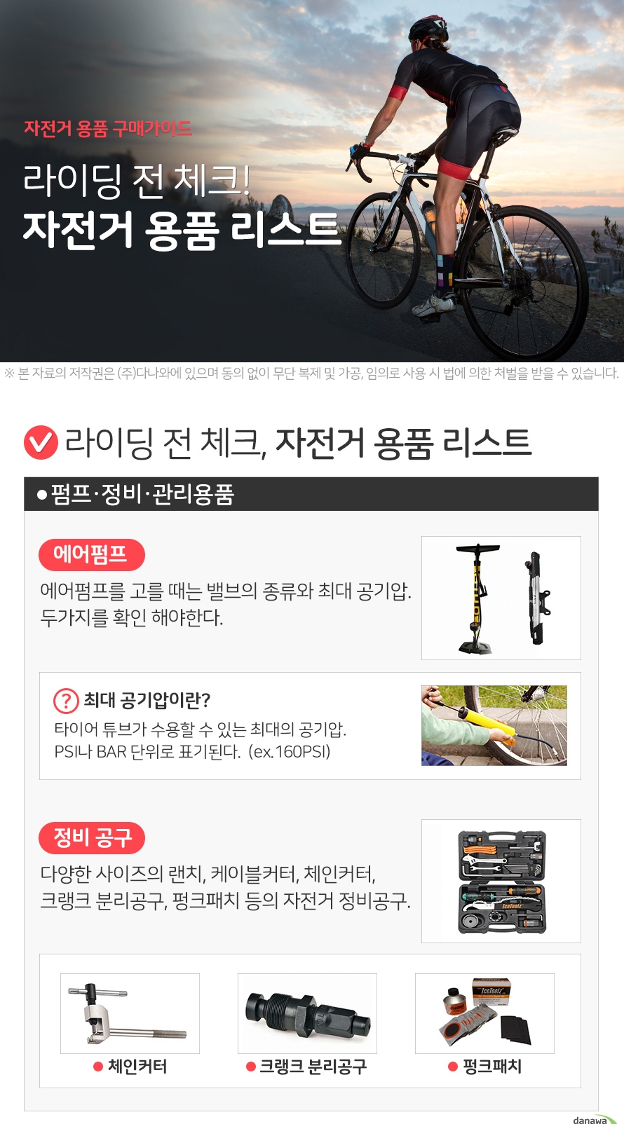자전거 용품 구매가이드 라이딩 전 체크! 자전거 용품 리스트 라이딩 전 체크, 자전거 용품 리스트 펌프·정비·관리용품 에어펌프 에어펌프를 고를 때는 밸브의 종류와 최대 공기압. 두가지를 확인 해야한다. 최대 공기압이란? 타이어 튜브가 수용할 수 있는 최대의 공기압. PSI나 BAR 단위로 표기된다. (ex.160PSI) 정비 공구 다양한 사이즈의 랜치, 케이블커터, 체인커터, 크랭크 분리공구, 펑크패치 등의 자전거 정비공구. 자전거 라이트 전조등 후미등 휠라이트 페달·클릿 일반 페달과 클릿페달이 있으며, 클릿페달은 페달과 클릿슈즈를 고정시켜 페달링을 할 수 있도록 나온 제품이다. 클릿페달 사용시 주의점 클릿슈즈와 클릿페달의 호환여부 확인. 슈즈를 신고 페달에 탈부착 방법을 충분히 숙지. 기타용품 가방 크기와 형태에 따라서 핸들 안쪽 프레임이나 안장 뒤쪽 프레임 등 설치, 부착하는 공간이 달라진다. 자물쇠 핸드폰거치대 물통걸이 트레일러 유아안장 더 알면 좋은정보 자전거 안장 부품별 명칭 알아봐요! 시트포스트는 안장과 자전거 프레임을 연결시켜주는 부품입니다. 시트포스트를 안장과 확실하게 결합하기 위해서 필요한 부품은 시트클램프 입니다.