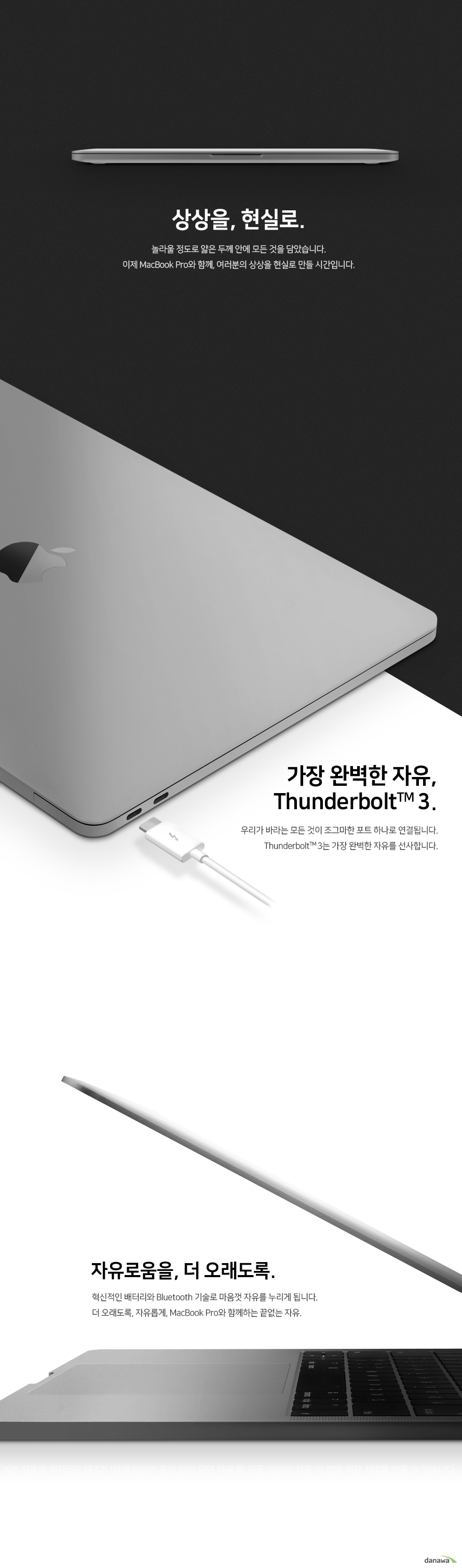 	            상상을, 현실로        놀라울 정도로 얇은 두꼐 안에 모든것을 담았습니다.    이제 맥북 프로와 함께, 여러분의 상상을 현실로 만들 시간입니다.        가장 완벽한 자유  썬더볼트 3   우리가 바라는 모든 것이 조그마한 포트 하나로 연결됩니다.  썬더볼트 3는 가장 완벽한 자유를 선사합니다.   더 오래도록, 자유롭게    혁신적인 배터리와 블루투스 무선 기술로 마음껏 자유를 누리게 됩니다.  더 오래도록, 자유롭게 맥북 프로와 함께하는 끝없는 자유      
