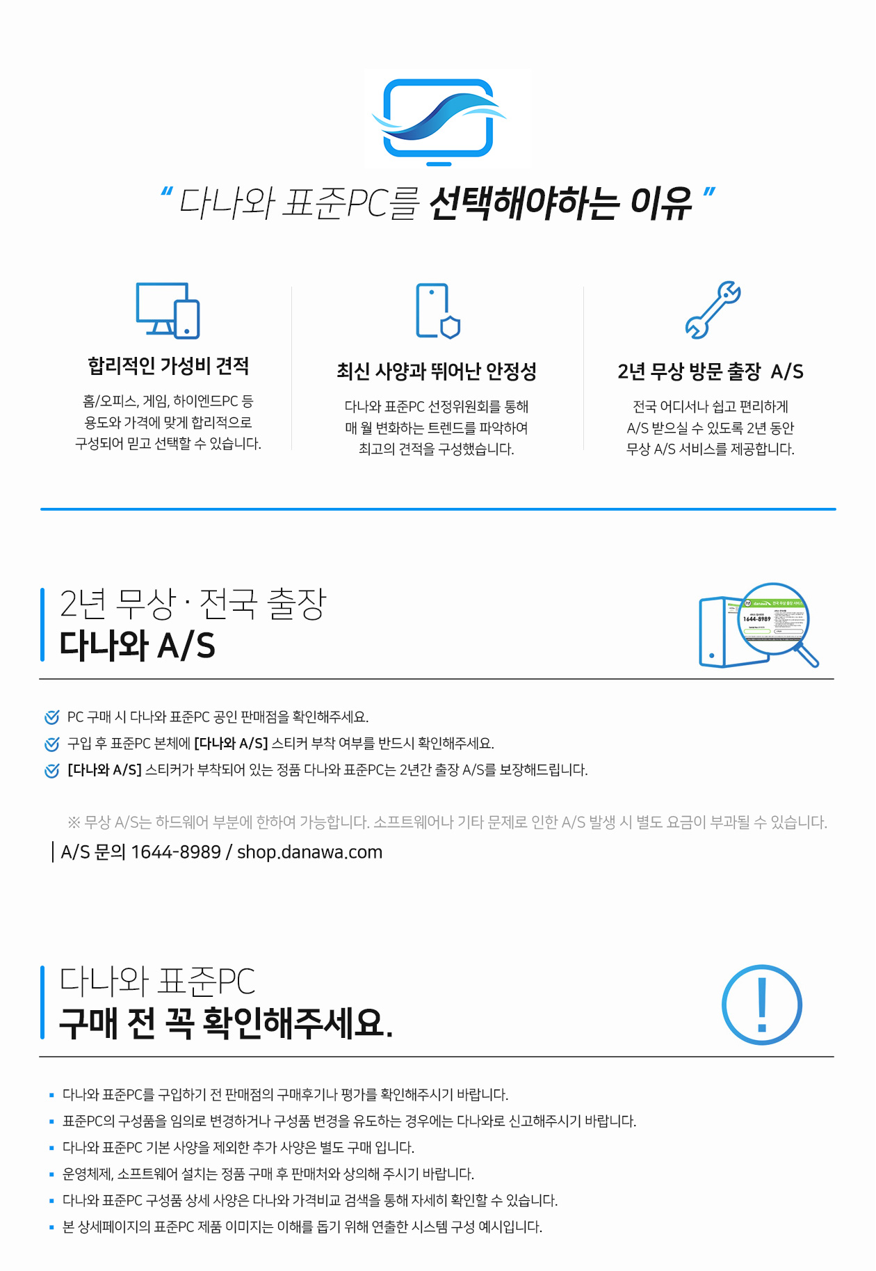 다나와 표준pc를 선택하는 이유 용도와 가격에 맞는 합리적인 구성 기본 사양으로 구성한 가성비가 뛰어난 배틀그라운드용 게임에 최적화된 고성능을 보여주는 게이밍용 최고사양 구성으로 강력한 성능과 안정성을 보여주는 하이엔드용 pc까지 용도와 가격에 맞게 합리적인 구성으로 믿고 선택할 수 있습니다. 최신 사양과 뛰어난 안정성 다나와 표준pc 선정위원회를 통해 매월 변화하는 트렌드와 인기 상품을 분석 스펙을 구성하여 최신 사양과 뛰어난 안정성을 보여줍니다 2년무상 a/s 방문 출장 서비스 전국 어디서나 쉽고 편리하게 a/s를 받으실 수 있도록 2년 동안 무상 a/s 방문 출장 서비스를 제공합니다 하드웨어 부분에 한하여 무상처리 가능 2년 무상 전국 출장 다나와 a/s 다나와 표준pc 공인 판매점을 pc구매 시 확인해주세요 구입 후 표준pc 본체에 다나와 a/s 스티커 부착여부를 반드시 확인해주세요 다나와 a/s 스티커가 부착되어 있는 정품 다나와 표준pc는 2년간 전국 출장 a/s를 보장해드립니다 무상 a/s는 하드웨어 부분에 한하여 소프트웨어나 기타 문제로 인한 a/s 발생 시 별도의 요금이 부과될 수 있습니다. 1644-8989 shop.danawa.com 다나와 표준pc 구매안내 다나와 표준pc를 구입하기 전 판매점의 구매후기나 평가를 확인해주세요 표준pc의 구성품을 임의로 변경하거나 구성품 변경을 유도하는 경우에는 다나와로 신고해주세요 다나와 표준pc 기본사양을 제외한 추가사양은 별도 구매 입니다 운영체제 소프트웨어 설치는 정품 구매 후 판매처와 상의해주시기 바랍니다 다나와 표준pc 구성품 상세 사양은 다나와 가격비교 검색을 통해 자세히 확인할 수 있습니다