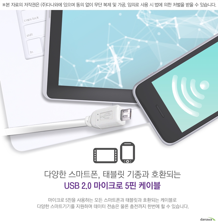 다양한 스마트폰, 태블릿 기종과 호환되는 usb 2.0 마이크로 5핀 케이블 마이크로 5핀을 사용하는 모든 스마트폰과 태블릿과 호환되는 케이블로 다양한 스마트기기를 지원하며 데이터 전송은 물론 충전 까지 한번에 할 수 있습니다.