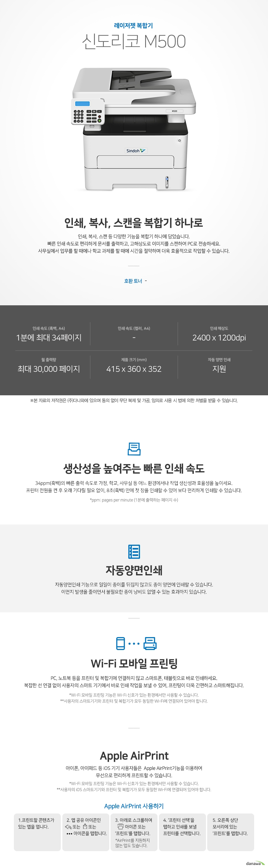 레이저젯 복합기 신도리코 M500 인쇄, 복사, 스캔을 복합기 하나로 인쇄, 복사, 스캔 등 다양한 기능을 복합기 하나에 담았습니다. 빠른 인쇄 속도로 편리하게 문서를 출력하고, 고해상도로 이미지를 스캔하여 PC로 전송하세요. 사무실에서 업무를 할 때에나 학교 과제를 할 때에 시간을 절약하며 더욱 효율적으로 작업할 수 있습니다. 호환 토너 -, 인쇄 속도 (흑백, A4) 1분에 최대 34페이지, 인쇄 속도 (컬러, A4) - , 인쇄 해상도 2400 x 1200dpi, 월 출력량 최대 30,000 페이지, 제품 크기 (mm) 415 x 360 x 352, 자동 양면 인쇄 지원, 생산성을 높여주는 빠른 인쇄 속도 34ppm(흑백)의 빠른 출력 속도로 가정, 학교, 사무실 등 어느 환경에서나 작업 생산성과 효율성을 높이세요. 프린터 전원을 켠 후 오래 기다릴 필요 없이, 8초(흑백) 만에 첫 장을 인쇄할 수 있어 보다 편리하게 인쇄할 수 있습니다.  *ppm: pages per minute (1분에 출력하는 페이지 수) 자동양면인쇄 자동양면인쇄 기능으로 일일이 종이를 뒤집지 않고도 종이 양면에 인쇄할 수 있습니다. 이면지 발생을 줄이면서 불필요한 종이 낭비도 없앨 수 있는 효과까지 있습니다.  Wi-Fi 모바일 프린팅 PC, 노트북 등을 프린터 및 복합기에 연결하지 않고 스마트폰, 태블릿으로 바로 인쇄하세요. 복잡한 선 연결 없이 사용자의 스마트 기기에서 바로 인쇄 작업을 보낼 수 있어, 프린팅이 더욱 간편하고 스마트해집니다.  *Wi-Fi 모바일 프린팅 기능은 Wi-Fi 신호가 있는 환경에서만 사용할 수 있습니다. **사용자의 스마트기기와 프린터 및 복합기가 모두 동일한 Wi-Fi에 연결되어 있어야 합니다. Apple AirPrint 아이폰, 아이패드 등 iOS 기기 사용자들은  Apple AirPrint기능을 이용하여 무선으로 편리하게 프린트할 수 있습니다.  *Wi-Fi 모바일 프린팅 기능은 Wi-Fi 신호가 있는 환경에서만 사용할 수 있습니다. **사용자의 iOS 스마트기기와 프린터 및 복합기가 모두 동일한 Wi-Fi에 연결되어 있어야 합니다. 