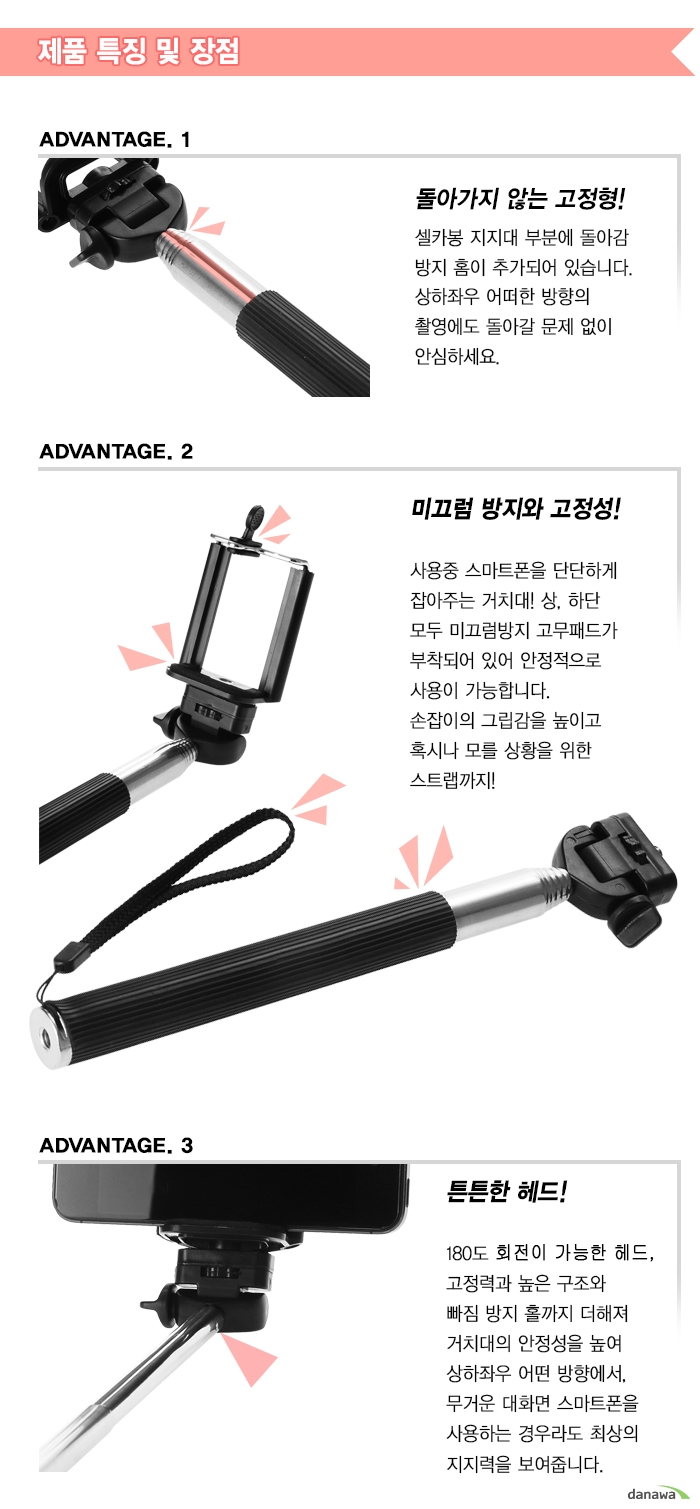 ADVANTAGE. 1 돌아가지 않는 고정형!셀카봉 지지대 부분에 돌아감방지 홈이 추가되어 있습니다.상하좌우 어떠한 방향의촬영에도 돌아갈 문제 없이안심하세요.ADVANTAGE. 2미끄럼 방지와 고정성!사용중 스마트폰을 단단하게잡아주는 거치대! 상, 하단모두 미끄럼방지 고무패드가부착되어 있어 안정적으로사용이 가능합니다.손잡이의 그립감을 높이고혹시나 모를 상황을 위한스트랩까지!ADVANTAGE. 3튼튼한 헤드!180도 회전이 가능한 헤드,고정력과 높은 구조와빠짐 방지 홀까지 더해져거치대의 안정성을 높여상하좌우 어떤 방향에서,무거운 대화면 스마트폰을사용하는 경우라도 최상의지지력을 보여줍니다.