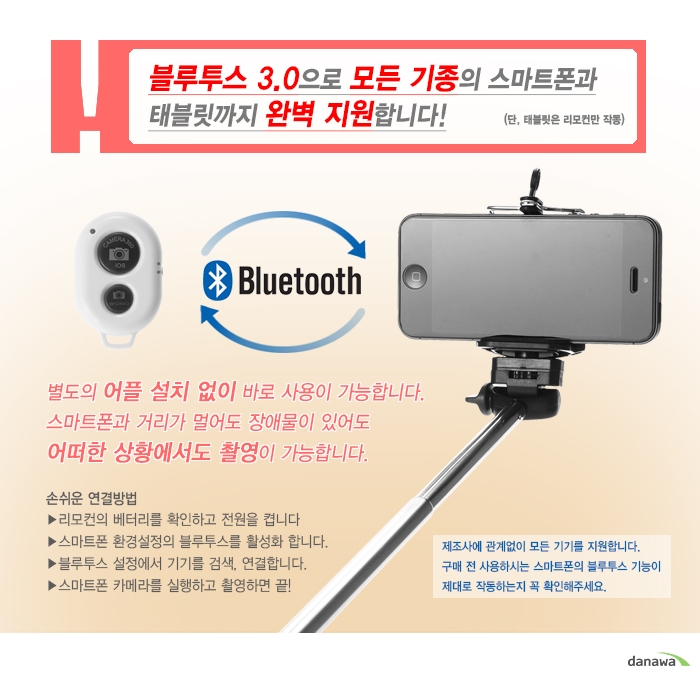 블루투스 3.0으로 모든 기종의 스마트폰과 태블릿까지 완벽 지원합니다! (단, 태블릿은 리모컨만 작동)별도의 어플 설치 없이 바로 사용이 가능합니다. 스마트폰과 거리가 멀어도 장애물이 이썽도 어떠한 상황에서도 촬영이 가능합니다.손쉬운 연결방법리모컨의 베터리를 확인하고 전원을 켭니다스마트폰 환경설정의 블루투스를 활성화 합니다.블루투스 설정에서 기기를 검색, 연결합니다.스마트폰 카메라를 실행하고 촬영하면 끝!제조사에 관계없이 모든 기기를 지원합니다. 구매 전 사용하시는 스마트폰의 불루투스 기능이 제대로 작동하는지 꼭 확인해주세요.